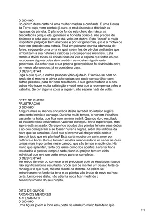 O SONHO
No centro desta carta há uma mulher madura e confiante. É uma Deusa
da Terra, cujo mero contato já cura, e está disposta a distribuir as
riquezas do planeta. O plano de fundo está cheio de máscaras
descartadas porque ela, generosa e honesta como é, não precisa de
disfarces e acha que o que se dá, volta em dobro. Esta "liberal" é muito
respeitada por julgar bem as coisas e por ser generosa, que é o motivo de
estar em cima de uma estrela. Está em pé numa estrela adornada de
flores, segurando uma urna da qual saem fios de pérolas cintilantes que
simbolizam a sua natureza caridosa e recompensas materiais. Está
pronta a dividir todas as coisas boas da vida e espera que todos os que
receberam alguma coisa dela também se mostrem igualmente
generosos. Se achar que a sua própria generosidade foi distribuída entre
os menos afortunados, já se considera paga.
O DESPERTAR
Diga o que quer, e outras pessoas virão ajudá-lo. Examine-se bem no
fundo de si mesmo e talvez ache coisas que pode compartilhar com
outras pessoas, para ter bons resultados. A sua generosidade e a dos
outros vão trazer muita satisfação e você verá que a recompensa valeu o
trabalho. Se der alguma coisa a alguém, não espere nada de volta.


SETE DE OUROS
FRUSTRAÇÃO
O SONHO
A figura mais ou menos encurvada deste lavrador do interior sugere
uma certa inércia e cansaço. Durante muito tempo, o homem trabalhou
bastante na horta, que fica num terreno estéril. Quando viu o resultado
do trabalho ficou desanimado. Quando começou, tinha esperanças, mas
agora está arrasado. Os espinhos agudos das plantas feriram seus dedos
e no céu começaram a se formar nuvens negras, além dos indícios da
neve que se aproxima. Será que o inverno vai chegar mais cedo e
destruir tudo que ele plantou? Esta carta mostra um certo amor por
botânica e horticultura e também mostra a necessidade de se ter as duas
coisas mais importantes neste campo, que são tempo e paciência. Há
muito que aprender, tanto dos erros como dos acertos. Para ter bons
resultados é preciso tempo e cada plano ou projeto tem um ciclo
individual que leva um certo tempo para se completar.
O DESPERTAR
Ter medo de errar ou começar a se preocupar com os resultados futuros
não significam bons resultados. Você tem de manter um desejo forte de
conseguir o que quer, mesmo diante da derrota. As raizes se
entranharam no fundo da terra e as plantas vão brotar de novo na hora
certa. Lembre-se disto: não adianta nada ficar medindo o
desenvolvimento do seu projeto.


OITO DE OUROS
ARCANOS MENORES
ARTESANATO
O SONHO
Uma figura jovem e forte está perto de um muro muito bem-feito que
                                                                            373
 
