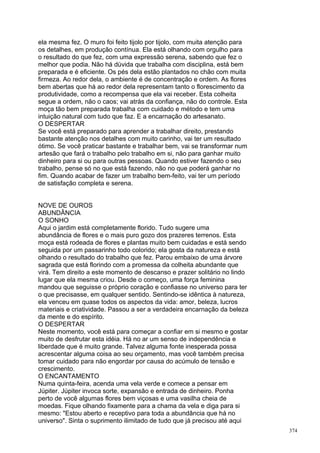 ela mesma fez. O muro foi feito tijolo por tijolo, com muita atenção para
os detalhes, em produção contínua. Ela está olhando com orgulho para
o resultado do que fez, com uma expressão serena, sabendo que fez o
melhor que podia. Não há dúvida que trabalha com disciplina, está bem
preparada e é eficiente. Os pés dela estão plantados no chão com muita
firmeza. Ao redor dela, o ambiente é de concentração e ordem. As flores
bem abertas que há ao redor dela representam tanto o florescimento da
produtividade, como a recompensa que ela vai receber. Esta colheita
segue a ordem, não o caos; vai atrás da confiança, não do controle. Esta
moça tão bem preparada trabalha com cuidado e método e tem uma
intuição natural com tudo que faz. E a encarnação do artesanato.
O DESPERTAR
Se você está preparado para aprender a trabalhar direito, prestando
bastante atenção nos detalhes com muito carinho, vai ter um resultado
ótimo. Se você praticar bastante e trabalhar bem, vai se transformar num
artesão que fará o trabalho pelo trabalho em si, não para ganhar muito
dinheiro para si ou para outras pessoas. Quando estiver fazendo o seu
trabalho, pense só no que está fazendo, não no que poderá ganhar no
fim. Quando acabar de fazer um trabalho bem-feito, vai ter um período
de satisfação completa e serena.


NOVE DE OUROS
ABUNDÂNCIA
O SONHO
Aqui o jardim está completamente florido. Tudo sugere uma
abundância de flores e o mais puro gozo dos prazeres terrenos. Esta
moça está rodeada de flores e plantas muito bem cuidadas e está sendo
seguida por um passarinho todo colorido; ela gosta da natureza e está
olhando o resultado do trabalho que fez. Parou embaixo de uma árvore
sagrada que está florindo com a promessa da colheita abundante que
virá. Tem direito a este momento de descanso e prazer solitário no lindo
lugar que ela mesma criou. Desde o começo, uma força feminina
mandou que seguisse o próprio coração e confiasse no universo para ter
o que precisasse, em qualquer sentido. Sentindo-se idêntica à natureza,
ela venceu em quase todos os aspectos da vida: amor, beleza, lucros
materiais e criatividade. Passou a ser a verdadeira encarnação da beleza
da mente e do espírito.
O DESPERTAR
Neste momento, você está para começar a confiar em si mesmo e gostar
muito de desfrutar esta idéia. Há no ar um senso de independência e
liberdade que é muito grande. Talvez alguma fonte inesperada possa
acrescentar alguma coisa ao seu orçamento, mas você também precisa
tomar cuidado para não engordar por causa do acúmulo de tensão e
crescimento.
O ENCANTAMENTO
Numa quinta-feira, acenda uma vela verde e comece a pensar em
Júpiter. Júpiter invoca sorte, expansão e entrada de dinheiro. Ponha
perto de você algumas flores bem viçosas e uma vasilha cheia de
moedas. Fique olhando fixamente para a chama da vela e diga para si
mesmo: "Estou aberto e receptivo para toda a abundância que há no
universo". Sinta o suprimento ilimitado de tudo que já precisou até aqui
                                                                            374
 