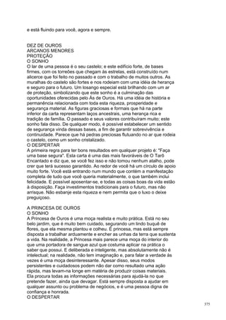 e está fluindo para você, agora e sempre.


DEZ DE OUROS
ARCANOS MENORES
PROTEÇÃO
O SONHO
O lar de uma pessoa é o seu castelo; e este edifício forte, de bases
firmes, com os torreões que chegam às estrelas, está construído num
alicerce que foi feito no passado e com o trabalho de muitos outros. As
muralhas do castelo são fortes e nos rodeiam com uma idéia de herança
e seguro para o futuro. Um losango especial está brilhando com um ar
de proteção, simbolizando que este sonho é a culminação das
oportunidades oferecidas pelo Ás de Ouros. Há uma idéia de história e
permanência relacionada com toda esta riqueza, prosperidade e
segurança material. As figuras graciosas e formais que há na parte
inferior da carta representam laços ancestrais, uma herança rica e
tradição de família. O passado e seus valores contribuíram muito; este
sonho fala disso. De qualquer modo, é possível estabelecer um sentido
de segurança vinda dessas bases, a fim de garantir sobrevivência e
continuidade. Parece que há pedras preciosas flutuando no ar que rodeia
o castelo, como um sonho cristalizado.
O DESPERTAR
A primeira regra para ter bons resultados em qualquer projeto é: "Faça
uma base segura". Esta carta é uma das mais favoráveis de O Tarô
Encantado e diz que, se você fez isso e não tomou nenhum atalho, pode
crer que terá sucesso garantido. Ao redor de você há um círculo de apoio
muito forte. Você está entrando num mundo que contém a manifestação
completa de tudo que você queria materialmente, o que também inclui
felicidade. E possível aposentar-se, e todas as coisas boas da vida estão
à disposição. Faça investimentos tradicionais para o futuro, mas não
arrisque. Não esbanje esta riqueza e nem permita que o luxo o deixe
preguiçoso.

A PRINCESA DE OUROS
O SONHO
A Princesa de Ouros é uma moça realista e muito prática. Está no seu
belo jardim, que é muito bem cuidado, segurando um lindo buquê de
flores, que ela mesma plantou e colheu. É princesa, mas está sempre
disposta a trabalhar arduamente e encher as unhas da terra que sustenta
a vida. Na realidade, a Princesa mais parece uma moça do interior do
que uma portadora de sangue azul que costuma aplicar na prática o
saber que possui. E deliberada e inteligente, mas absolutamente não é
intelectual; na realidade, não tem imaginação e, para falar a verdade às
vezes é uma moça desinteressante. Apesar disso, seus modos
persistentes e cuidadosos podem não dar como resultado uma ação
rápida, mas levam-na longe em matéria de produzir coisas materiais.
Ela procura todas as informações necessárias para ajudá-la no que
pretende fazer, ainda que devagar. Está sempre disposta a ajudar em
qualquer assunto ou problema de negócios, e é uma pessoa digna de
confiança e honrada.
O DESPERTAR
                                                                            375
 