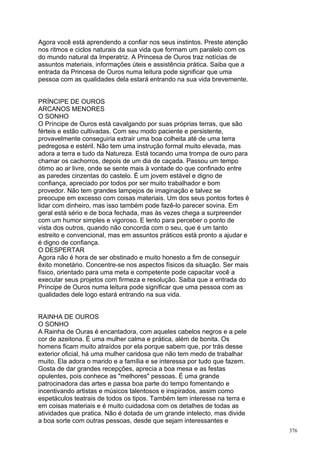 Agora você está aprendendo a confiar nos seus instintos. Preste atenção
nos ritmos e ciclos naturais da sua vida que formam um paralelo com os
do mundo natural da Imperatriz. A Princesa de Ouros traz notícias de
assuntos materiais, informações úteis e assistência prática. Saiba que a
entrada da Princesa de Ouros numa leitura pode significar que uma
pessoa com as qualidades dela estará entrando na sua vida brevemente.


PRÍNCIPE DE OUROS
ARCANOS MENORES
O SONHO
O Príncipe de Ouros está cavalgando por suas próprias terras, que são
férteis e estão cultivadas. Com seu modo paciente e persistente,
provavelmente conseguiria extrair uma boa colheita até de uma terra
pedregosa e estéril. Não tem uma instrução formal muito elevada, mas
adora a terra e tudo da Natureza. Está tocando uma trompa de ouro para
chamar os cachorros, depois de um dia de caçada. Passou um tempo
ótimo ao ar livre, onde se sente mais à vontade do que confinado entre
as paredes cinzentas do castelo. É um jovem estável e digno de
confiança, apreciado por todos por ser muito trabalhador e bom
provedor. Não tem grandes lampejos de imaginação e talvez se
preocupe em excesso com coisas materiais. Um dos seus pontos fortes é
lidar com dinheiro, mas isso também pode fazê-lo parecer sovina. Em
geral está sério e de boca fechada, mas às vezes chega a surpreender
com um humor simples e vigoroso. E lento para perceber o ponto de
vista dos outros, quando não concorda com o seu, que é um tanto
estreito e convencional, mas em assuntos práticos está pronto a ajudar e
é digno de confiança.
O DESPERTAR
Agora não é hora de ser obstinado e muito honesto a fim de conseguir
êxito monetário. Concentre-se nos aspectos físicos da situação. Ser mais
físico, orientado para uma meta e competente pode capacitar você a
executar seus projetos com firmeza e resolução. Saiba que a entrada do
Príncipe de Ouros numa leitura pode significar que uma pessoa com as
qualidades dele logo estará entrando na sua vida.


RAINHA DE OUROS
O SONHO
A Rainha de Ouras é encantadora, com aqueles cabelos negros e a pele
cor de azeitona. É uma mulher calma e prática, além de bonita. Os
homens ficam muito atraídos por ela porque sabem que, por trás desse
exterior oficial, há uma mulher caridosa que não tem medo de trabalhar
muito. Ela adora o marido e a família e se interessa por tudo que fazem.
Gosta de dar grandes recepções, aprecia a boa mesa e as festas
opulentes, pois conhece as "melhores" pessoas. É uma grande
patrocinadora das artes e passa boa parte do tempo fomentando e
incentivando artistas e músicos talentosos e inspirados, assim como
espetáculos teatrais de todos os tipos. Também tem interesse na terra e
em coisas materiais e é muito cuidadosa com os detalhes de todas as
atividades que pratica. Não é dotada de um grande intelecto, mas divide
a boa sorte com outras pessoas, desde que sejam interessantes e
                                                                           376
 