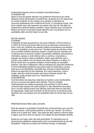 acrescentem alguma coisa à condição social dela própria.
O DESPERTAR
Agora é hora de prestar atenção nos problemas financeiros de outras
pessoas menos afortunadas e sustentá-las, ajudando-as a ter segurança
no mundo material. O seu contato cura, porque a Imperatriz se
comunica diretamente com a Rainha de Ouros. E uma época social, mas
tome cuidado para não esquecer que existe outro tipo de vida além do
redemoinho social de festas e jantares. Fique sabendo que a entrada da
Rainha de Ouros numa leitura pode significar que uma pessoa com as
qualidades dela vai entrar logo na sua vida.


REI DE OUROS
O SONHO
A despeito do traje de guerreiro e da coroa cintilante, o Rei de Ouros é
um filho da Terra muito jovial. Não procura os senhores e senhoras do
reino, como faz a Rainha sua esposa; prefere os lavradores que labutam
na terra e trabalham muito para viver. Também gosta de animais e acha
que os súditos também deveriam manter o mesmo tipo de conexão com
a natureza que os animais mantêm. Ele também trabalhou arduamente a
vida toda e, graças a muito esforço sério e contínuo, conquistou a
posição que ocupa e ótimos resultados. Agora quer desfrutar isso e
manter o que obteve a fim de deixar tudo para a Rainha e os filhos. O
Rei de Ouros tem um grande coração e muita energia em questões
práticas, mas não é intelectual e não se interessa por assuntos esotéricos.
A única habilidade acadêmica que possui está na matemática, porque
acha que a previsibilidade e precisão dos números é essencialmente
prática nos assuntos do seu interesse. Em outros aspectos, custa a
mudar, não tem muito bom gosto nem boas maneiras sociais. Na
realidade, pode-se dizer que é um "diamante bruto".
O DESPERTAR
Você terá êxito nos assuntos materiais se mantiver uma autodisciplina
de rei e um senso de objetivo bem definido. Procure interagir
instintivamente com todas as pessoas que conhecer e não se deixe
confundir pela riqueza nem pela posição na vida. Mantenha seus laços
com o mundo natural porque isso deixará você mais forte em todo tipo
de negociação. Saiba que a entrada do Rei de Ouros numa leitura pode
significar que uma pessoa com as qualidades dele vai entrar logo na sua
vida.



PREPARATIVOS PARA UMA LEITURA

Para ter acesso à quantidade tremenda dos conhecimentos que o seu Eu
Superior possui, você precisa acalmar a mente que "pensa", de modo a
poder ouvir a parte que "sabe". Isso pode ser feito usando a técnica dada
a seguir, que serve para se colocar num estado de descontração perfeita.

Sente-se num lugar onde não será perturbado. É importante que os
pensamentos aleatórios relacionados com os acontecimentos do dia não
atrapalhem. Segundo as lições dos mestres da ioga, a respiração
                                                                              377
 
