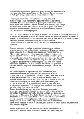 controlada leva ao controle da mente e do corpo, que são levados a uma
harmonia natural com o espírito do seu Eu Superior. Damos agora um
método para chegar a esse estado calmo e descontraído.

Respire profundamente, sem economizar ar. Enquanto está
inalando, ouça e veja mentalmente a palavra "inalar". Enquanto vai
exalando, devagar e suavemente, ouça e veja mentalmente o número
nove. Repita este processo, mas na próxima vez que exalar, veja e ouça
mentalmente o número oito. Continue assim até chegar a zero. Nesse
momento provavelmente já estará num estado descontraído e pronto
para formular sua primeira pergunta.

Enuncie cuidadosamente a pergunta. A maneira de enunciar a pergunta determina a
qualidade da resposta recebida. É melhor manter as perguntas simples e diretas, e
receber as respostas com muita compreensão. Assim, você deixa que as impressões
evocadas pelas cartas entrem na sua percepção consciente.
Quanto mais específico for o enunciado da pergunta, mais direta será a
resposta.

Quando começar a investigar um determinado assunto, o melhor é
enunciar a primeira pergunta mais ou menos assim: "Diga o que preciso
saber a respeito de ... (alguma coisa ou alguém) neste momento" ou
"Em que devo concentrar a minha busca para... (saber ou conseguir
alguma coisa)?" em vez de "Será que, esta semana, vou conseguir o
emprego (ou parceiro, dinheiro, lugar para morar, e assim por diante)?"
Há outros modos de enunciar a primeira pergunta, como por exemplo:
"Que plano de ação devo usar em relação a ...?"; "Que lição preciso
aprender a respeito de ...?" ou "Qual será o resultado de... para mim?"
(ou para a família, negócios, relacionamentos, finanças, e assim por
diante).

Tendo feito a primeira pergunta a respeito de uma situação e
recebido informações das condições básicas implicadas, pode
prosseguir e fazer perguntas relacionadas com a época ou hora em que
a coisa vai acontecer. Quando fizer a pergunta seguinte, sugira um
limite de tempo. Isso deixa as respostas mais claras quando se trata de
responder perguntas como estas: "Que condições devo esperar
encontrar no trabalho (hoje, amanhã, esta semana, este mês, nos
próximos três meses etc.)?" ou "Como o meu relacionamento com tal
parceiro vai se desenvolver no verão?"
Depois de se familiarizar bem com o significado de cada carta,
anime-se a fazer experiências com seu próprio método de enunciar as
perguntas. Comece com perguntas simples, como as que acabei de dar,
e inicie com a Técnica de Uma Carta. Depois que ficar bem a par do uso
das cartas, passe para a Seqüência de Três Níveis. Quando estiver bem
prático e quiser ter informações detalhadas sobre situações mais
complexas, vai poder usar a Seqüência da Cruz Celta. Embaralhe as
cartas antes e depois de todas as sessões, para purificar as cartas e deixá-las preparadas
para a sessão seguinte.

Alguns especialistas em Tarô acham que a pessoa não deve deixar
ninguém pôr as mãos no seu trabalho, a não ser para embaralhar para
                                                                                       378
 