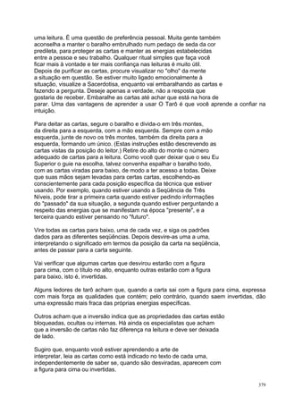uma leitura. É uma questão de preferência pessoal. Muita gente também
aconselha a manter o baralho embrulhado num pedaço de seda da cor
predileta, para proteger as cartas e manter as energias estabelecidas
entre a pessoa e seu trabalho. Qualquer ritual simples que faça você
ficar mais à vontade e ter mais confiança nas leituras é muito útil.
Depois de purificar as cartas, procure visualizar no "olho" da mente
a situação em questão. Se estiver muito ligado emocionalmente à
situação, visualize a Sacerdotisa, enquanto vai embaralhando as cartas e
fazendo a pergunta. Deseje apenas a verdade, não a resposta que
gostaria de receber. Embaralhe as cartas até achar que está na hora de
parar. Uma das vantagens de aprender a usar O Tarô é que você aprende a confiar na
intuição.

Para deitar as cartas, segure o baralho e divida-o em três montes,
da direita para a esquerda, com a mão esquerda. Sempre com a mão
esquerda, junte de novo os três montes, também da direita para a
esquerda, formando um único. (Estas instruções estão descrevendo as
cartas vistas da posição do leitor.) Retire do alto do monte o número
adequado de cartas para a leitura. Como você quer deixar que o seu Eu
Superior o guie na escolha, talvez convenha espalhar o baralho todo,
com as cartas viradas para baixo, de modo a ter acesso a todas. Deixe
que suas mãos sejam levadas para certas cartas, escolhendo-as
conscientemente para cada posição específica da técnica que estiver
usando. Por exemplo, quando estiver usando a Seqüência de Três
Níveis, pode tirar a primeira carta quando estiver pedindo informações
do "passado" da sua situação, a segunda quando estiver perguntando a
respeito das energias que se manifestam na época "presente", e a
terceira quando estiver pensando no "futuro".

Vire todas as cartas para baixo, uma de cada vez, e siga os padrões
dados para as diferentes seqüências. Depois desvire-as uma a uma,
interpretando o significado em termos da posição da carta na seqüência,
antes de passar para a carta seguinte.

Vai verificar que algumas cartas que desvirou estarão com a figura
para cima, com o título no alto, enquanto outras estarão com a figura
para baixo, isto é, invertidas.

Alguns ledores de tarô acham que, quando a carta sai com a figura para cima, expressa
com mais força as qualidades que contém; pelo contrário, quando saem invertidas, dão
uma expressão mais fraca das próprias energias específicas.

Outros acham que a inversão indica que as propriedades das cartas estão
bloqueadas, ocultas ou internas. Há ainda os especialistas que acham
que a inversão de cartas não faz diferença na leitura e deve ser deixada
de lado.

Sugiro que, enquanto você estiver aprendendo a arte de
interpretar, leia as cartas como está indicado no texto de cada uma,
independentemente de saber se, quando são desviradas, aparecem com
a figura para cima ou invertidas.

                                                                                  379
 
