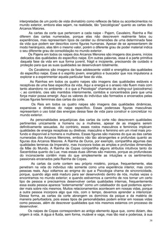 interpretadas de um ponto de vista divinatório como reflexos de fatos ou acontecimentos no
mundo exterior, embora elas sejam, na realidade, tão "psicológicas" quanto as cartas dos
Arcanos Maiores.
       As cartas da corte que pertencem a cada naipe - Pajem, Cavaleiro, Rainha e Rei
diferem das cartas numeradas, porque elas não descrevem realmente fatos ou
experiências, mas representam tipos de caráter ou dimensões de uma determinada fase
da vida que podem ser descritos como figuras humanas. Apesar de se apresentarem de
modo hierárquico, elas têm o mesmo valor, porém o diferente grau de poder material indica
o seu diferente grau de consolidação no mundo exterior.
       Os Pajens em todos os naipes dos Arcanos Menores são imagens dos jovens, inícios
 delicados das qualidades do específico naipe. Em outras palavras, essa é a parte primitiva
 daquela fase da vida em sua forma juvenil, frágil e incipiente, precisando de cuidado e
 proteção para que as suas qualidades se desenvolvam totalmente.
       Os Cavaleiros são imagens da fase adolescente volátil e energética das qualidades
 do específico naipe. Esse é o espírito jovem, energético e buscador que nos impulsiona a
 explorar e a experimentar aquela particular fase da vida.
        As Rainhas em todos os quatro naipes são imagens das qualidades estáveis e
 receptivas de uma fase específica da vida. Aqui a energia e o anseio não fluem mais com
 tanto abandono no ambiente - é o que a Psicologia* chamaria de acting-out (psicodrama)
 -; ao contrário, cies são mantidos interiormente, contidos e concentrados para que uma
 força maior possa emergir. Aqui os valores do indivíduo são formados e encenados pelas
 únicas figuras femininas das cartas da corte.
          Os Reis em todos os quatro naipes são imagens das qualidades dinâmicas,
 expansivas e diretivas do naipe específico. Essas poderosas figuras masculinas
 representam o uso total das energias dessa fase de vida para construir e concretizar no
 mundo exterior.
         As personalidades arquetípicas das cartas da corte não descrevem qualidades
pertinentes unicamente a homens ou a mulheres, apesar de as imagens serem
definitivamente sexuadas. Ao contrário, esses rostos masculinos e femininos implicam
qualidades de energia receptivas ou diretivas: masculino e feminino em um nível mais pro-
fundo e disponível a homens e mulheres. Essas figuras são maiores do que as das cartas
numeradas dos Arcanos Menores, embora não tão abrangentes e profundas quanto as
figuras dos Arcanos Maiores. A Rainha de Ouros, por exemplo, compartilha algumas das
qualidades terrenas da Imperatriz, mas incorpora todas as amplas e profundas dimensões
da Mãe do Mundo. A Rainha de Copas compartilha alguns atributos intuitivos tanto da
Sacerdotisa quanto da Lua; mas essas duas últimas são maiores, porque as profundezas
do inconsciente contêm mais do que simplesmente as intuições e os sentimentos
passionais encenados pela Rainha de Copas.
         As cartas da corte contem seu próprio mistério, porque, frequentemente, elas
penetram na vida do indivíduo não somente como uma experiência interior, mas como
pessoas reais. Aqui voltamos ao enigma do que a Psicologia chama de sincronicidade,
porque, quando algo está maduro para ser desenvolvido dentro de nós, muitas vezes o
encontramos no mundo exterior; e quando estivermos a caminho de nos tornar um certo
tipo de pessoa e precisarmos desenvolver certas qualidades internas, frequentemente
essa exata pessoa aparece "externamente" como um catalisador do qual podemos apren-
der mais sobre nós mesmos. Muitos relacionamentos acontecem em nossas vidas, porque
a outra pessoa incorpora algo que nós, com o tempo, devemos aprender a interiorizar.
Dessa forma, as cartas da corte abrangem os domínios da psique e da matéria de
maneira perturbadora, pois esses tipos de personalidades podem entrar em nossas vidas
como pessoas, além de descrever qualidades que nós mesmos estamos cm processo de
desenvolver.
       Os naipes de Copas correspondem ao antigo elemento água que, como diziam, deu
origem à vida. A água é fluida, sem forma, mutável e vaga, mas tão real e poderosa, à sua
                                                                                         38
 