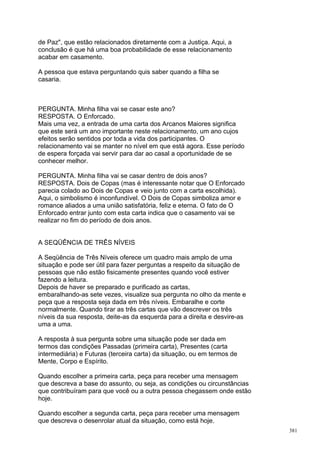 de Paz", que estão relacionados diretamente com a Justiça. Aqui, a
conclusão é que há uma boa probabilidade de esse relacionamento
acabar em casamento.

A pessoa que estava perguntando quis saber quando a filha se
casaria.



PERGUNTA. Minha filha vai se casar este ano?
RESPOSTA. O Enforcado.
Mais uma vez, a entrada de uma carta dos Arcanos Maiores significa
que este será um ano importante neste relacionamento, um ano cujos
efeitos serão sentidos por toda a vida dos participantes. O
relacionamento vai se manter no nível em que está agora. Esse período
de espera forçada vai servir para dar ao casal a oportunidade de se
conhecer melhor.

PERGUNTA. Minha filha vai se casar dentro de dois anos?
RESPOSTA. Dois de Copas (mas é interessante notar que O Enforcado
parecia colado ao Dois de Copas e veio junto com a carta escolhida).
Aqui, o simbolismo é inconfundível. O Dois de Copas simboliza amor e
romance aliados a uma união satisfatória, feliz e eterna. O fato de O
Enforcado entrar junto com esta carta indica que o casamento vai se
realizar no fim do período de dois anos.


A SEQÜÊNCIA DE TRÊS NÍVEIS

A Seqüência de Três Níveis oferece um quadro mais amplo de uma
situação e pode ser útil para fazer perguntas a respeito da situação de
pessoas que não estão fisicamente presentes quando você estiver
fazendo a leitura.
Depois de haver se preparado e purificado as cartas,
embaralhando-as sete vezes, visualize sua pergunta no olho da mente e
peça que a resposta seja dada em três níveis. Embaralhe e corte
normalmente. Quando tirar as três cartas que vão descrever os três
níveis da sua resposta, deite-as da esquerda para a direita e desvire-as
uma a uma.

A resposta à sua pergunta sobre uma situação pode ser dada em
termos das condições Passadas (primeira carta), Presentes (carta
intermediária) e Futuras (terceira carta) da situação, ou em termos de
Mente, Corpo e Espírito.

Quando escolher a primeira carta, peça para receber uma mensagem
que descreva a base do assunto, ou seja, as condições ou circunstâncias
que contribuíram para que você ou a outra pessoa chegassem onde estão
hoje.

Quando escolher a segunda carta, peça para receber uma mensagem
que descreva o desenrolar atual da situação, como está hoje.
                                                                           381
 