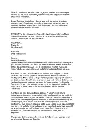 Quando escolher a terceira carta, peça para receber uma mensagem
relativa ao resultado das condições descritas pela segunda carta que
tirou nesta seqüência.

Se verificar que o resultado não é o que você considera favorável,
convém usar a Técnica de Uma Carta para pedir conselhos sobre a
maneira de obter um resultado mais favorável. Leia com atenção o
exemplo de leitura dado a seguir.


PERGUNTA. As minhas emoções estão divididas entre ter um filho e
continuar na minha carreira profissional. Qual será o resultado das
minhas deliberações do ano que vem?

RESPOSTA.
Presente
O Julgamento

Passado
Dois de Espadas

Futuro
Seis de Espadas
O Dois de Espadas indica que esta mulher sentiu um desejo de chegar à
paz e ao equilíbrio na vida antes de tomar a decisão de ter uma criança.
O fato de a imagem da Lua (que é o símbolo da mulher, nutrição e
maternidade) ter aparecido nesta carta tem muito significado no caso.

A entrada de uma carta dos Arcanos Maiores em qualquer ponto de
uma leitura é sinal de que esta parte da leitura tem uma importância
muito grande. Neste caso, O Julgamento aparece na posição "Presente"
de Seqüência de Três Níveis, anunciando que está na hora de tomar uma
decisão importante e pensar além dos fatos corriqueiros do dia-a-dia.
Sempre é útil ler todas as informações contidas na página que fala de
cada carta e, neste caso, o Encantamento menciona a palavra
"renascido".

A entrada do Seis de Espadas na posição "Futuro" desta leitura
indica que um homem e uma mulher estão se afastando de um turbilhão
mental e indo para as águas calmas da resolução. O arco-íris contido na
carta é um sinal esperançoso de bênçãos. Como acontece em qualquer
interpretação, você estaria incluindo na sua interpretação todos os
sentimentos que tem em relação a cada carta. Nesse caso, o pássaro feliz
que se vê na carta foi encarnado como um espírito de vida nova que está
se aproximando; e a mulher interpretou o resultado determinado por
esta leitura com uma indicação de que teria uma criança no ano
seguinte.

Outro modo de interpretar a Seqüência de Três Níveis é usar os níveis
da Mente, do Corpo e do Espírito.


                                                                           382
 