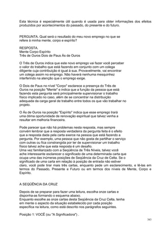 Esta técnica é especialmente útil quando é usada para obter informações dos efeitos
produzidos por acontecimentos do passado, do presente e do futuro.


PERGUNTA. Qual será o resultado do meu novo emprego no que se
refere à minha mente, corpo e espírito?

RESPOSTA.
Mente Corpo Espírito
Três de Ouros Dois de Paus Ás de Ouros

O Três de Ouros indica que este novo emprego vai fazer você perceber
o valor do trabalho que está fazendo em conjunto com um colega
diligente cuja contribuição é igual à sua. Provavelmente, vai encontrar
um colega assim no emprego. Não haverá nenhuma mesquinhez
interferindo na atenção que o emprego exige.

O Dois de Paus no nível "Corpo" esclarece a presença do Três de
Ouros na posição "Mente" e indica que a função da pessoa que está
fazendo esta pergunta será principalmente supervisionar o trabalho
físico implicado no caso, além de se concentrar na distribuição
adequada da carga geral de trabalho entre todos os que vão trabalhar no
projeto.

O Ás de Ouros na posição "Espírito" indica que esse emprego trará
uma ótima oportunidade de renovação espiritual que talvez venha a
resultar em melhoria financeira.

Pode parecer que não há problemas nesta resposta, mas sempre
convém lembrar que a resposta verdadeira da pergunta feita é o efeito
que a resposta dada pela carta exerce na pessoa que está fazendo a
pergunta. Por exemplo, uma pessoa que não gosta de partilhar o serviço
com outras ou fica constrangida por ter de supervisionar um trabalho
físico talvez ache que esta resposta é um desafio.
Uma vez familiarizado com a Seqüência de Três Níveis, talvez você
ache interessante esclarecer o significado de uma determinada carta que
ocupa uma das inúmeras posições de Seqüência da Cruz de Celta. Se o
significado de uma carta em relação à posição de entrada não estiver
claro, você pode tirar mais três cartas, enquanto pede um esclarecimento, e lê-las em
termos do Passado, Presente e Futuro ou em termos dos níveis de Mente, Corpo e
Espírito.


A SEQÜÊNCIA DA CRUZ

Depois de se preparar para fazer uma leitura, escolha onze cartas e
disponha-as formando o esquema abaixo.
Enquanto escolhe as onze cartas desta Seqüência da Cruz Celta, tenha
em mente o aspecto da situação estabelecido por cada posição
específica na leitura, como está descrito nos parágrafos seguintes.

Posição 1: VOCÊ (ou "A Significadora") .
                                                                                  383
 