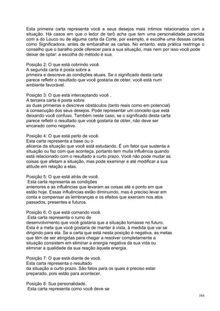 Esta primeira carta representa você e seus desejos mais íntimos relacionados com a
situação. Há casos em que o ledor de tarô acha que tem uma personalidade parecida
com a do Louco ou de alguma carta da Corte, por exemplo, e escolhe uma dessas cartas
como Significadora, antes de embaralhar as cartas. No entanto, esta prática restringe o
conselho que o baralho pode oferecer para a sua situação, mas nem por isso você pode
deixar de optar: a escolha do método é sua.

Posição 2: O que está cobrindo você.
A segunda carta é posta sobre a
primeira e descreve as condições atuais. Se o significado desta carta
parece refletir o resultado que você gostaria de obter, você está num
ambiente favorável.

Posição 3: O que está interceptando você .
A terceira carta é posta sobre
as duas primeiras e descreve obstáculos (tanto reais como em potencial)
à consecução dos seus desejos. Pode representar um conceito que está
deixando você confuso. Também neste caso, se o significado desta carta
parece refletir o resultado que você gostaria de obter, não deve ser
encarado como negativo.

Posição 4: O que está perto de você.
Esta carta representa a base ou o
alicerce da situação que você está estudando. É um fator que sustenta a
situação ou faz com que aconteça, portanto tem muita influência quando
está relacionado com o resultado a curto prazo. Você não pode mudar as
coisas que afetam a situação, mas pode examinar e até modificar a sua
atitude em relação a elas.

Posição 5: O que está atrás de você.
 Esta carta representa as condições
anteriores e as influências que levaram as coisas até o ponto em que
estão hoje. Essas influências estão diminuindo, mas é preciso levar em
conta e compensar as lembranças e os efeitos que exercem nos atos
passados, presentes e futuros.

Posição 6: O que está comando você.
 Esta carta representa o rumo de
desenvolvimento que você gostaria que a situação tomasse no futuro.
Esta é a meta que você gostaria de manter à vista, à medida que vai se
dirigindo para ela. Se a carta que está nesta posição é negativa, as metas
que têm de ser atingidas para chegar a resolver completamente a
situação consistem em eliminar a energia negativa da sua vida ou
eliminar a qualidade da sua reação àquela energia.

Posição 7: O que está diante de você.
Esta carta representa o resultado
da situação a curto prazo. São fatos para os quais é preciso estar
preparado, pois estão para acontecer.

Posição 8: Sua personalidade.
Esta carta representa como você deve se
                                                                                    384
 