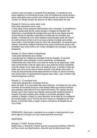 conduzir para conseguir o resultado final desejado. A entrada de uma
carta negativa é um lembrete de que você só receberá de outras forças o
apoio necessário para cumprir sua missão quando se conduzir de modo
a exibir um desejo sincero de dominar os fatos infortunados da vida.

Posição 9: Como os outros vêem você.
Esta carta representa como você
é visto pelas outras pessoas relacionadas com a situação. A assistência e
o apoio dados pela família, pelos amigos e colegas de trabalho vão
determinar a quantidade de energia extra que há ao seu dispor quando
você enfrenta os desafios implicados na obtenção do resultado que
deseja. A entrada de uma carta negativa nesta posição pode ser indício
de você precisar contar só com as suas próprias energias para atingir
suas metas. Você também pode ter sido mal interpretado. As pessoas que
apóiam você talvez estejam retirando esse apoio justamente porque não
acreditam que você venha a ter muitas vantagens se conseguir o que está
desejando.

Posição 10: Seus medos e esperanças.
 Esta carta representa seus medos
e esperanças em relação ao resultado final da situação. O conceito
corporificado nesta situação é muito importante; considerando
inicialmente esta carta como uma carta de medo ou de esperança, você
está confrontando o fato de saber que o que pode ter estado impedindo
você de chegar à sua meta não é só medo de errar, é também medo de
saber que rumo a sua vida vai tomar quando você atingir essa meta. O
medo do desconhecido existe basicamente em todos os seres humanos,
mas ainda assim é imprescindível superar esse medo, caso contrário não
haverá progresso nenhum.

Posição 11: O resultado final.
 Esta carta representa o resultado final do
plano de ação. É a culminação dos seus esforços. A entrada de uma carta
contrária ao resultado final que você deseja indica que precisa analisar
seus desejos nesta altura do seu desenvolvimento. Se, apesar de tudo,
decidiu que é isso mesmo que deseja, precisa pedir esclarecimentos a
respeito dos atos exigidos para chegar à conclusão desejada. Para
analisar a direção a seguir ou para descobrir se se trata de um problema
de sincronização, use a Técnica de Uma Carta ou a Seqüência de Três
Níveis. O exemplo dado a seguir mostra uma leitura da Seqüência da
Cruz Celta.



PERGUNTA. Qual será o resultado de eu acabar o relacionamento que
tenho agora e começar um novo relacionamento amoroso?

RESPOSTA.

Posição 1: VOCÊ. Rainha de Paus
Neste caso, a "querente" (mulher que faz a pergunta) escolheu a Rainha
de Paus como sua Significadora, achando que se relacionava mais
                                                                            385
 