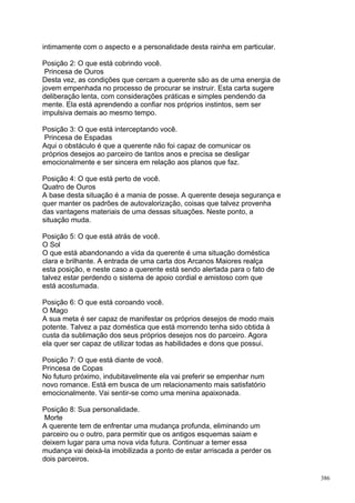intimamente com o aspecto e a personalidade desta rainha em particular.

Posição 2: O que está cobrindo você.
 Princesa de Ouros
Desta vez, as condições que cercam a querente são as de uma energia de
jovem empenhada no processo de procurar se instruir. Esta carta sugere
deliberação lenta, com considerações práticas e simples pendendo da
mente. Ela está aprendendo a confiar nos próprios instintos, sem ser
impulsiva demais ao mesmo tempo.

Posição 3: O que está interceptando você.
 Princesa de Espadas
Aqui o obstáculo é que a querente não foi capaz de comunicar os
próprios desejos ao parceiro de tantos anos e precisa se desligar
emocionalmente e ser sincera em relação aos planos que faz.

Posição 4: O que está perto de você.
Quatro de Ouros
A base desta situação é a mania de posse. A querente deseja segurança e
quer manter os padrões de autovalorização, coisas que talvez provenha
das vantagens materiais de uma dessas situações. Neste ponto, a
situação muda.

Posição 5: O que está atrás de você.
O Sol
O que está abandonando a vida da querente é uma situação doméstica
clara e brilhante. A entrada de uma carta dos Arcanos Maiores realça
esta posição, e neste caso a querente está sendo alertada para o fato de
talvez estar perdendo o sistema de apoio cordial e amistoso com que
está acostumada.

Posição 6: O que está coroando você.
O Mago
A sua meta é ser capaz de manifestar os próprios desejos de modo mais
potente. Talvez a paz doméstica que está morrendo tenha sido obtida à
custa da sublimação dos seus próprios desejos nos do parceiro. Agora
ela quer ser capaz de utilizar todas as habilidades e dons que possui.

Posição 7: O que está diante de você.
Princesa de Copas
No futuro próximo, indubitavelmente ela vai preferir se empenhar num
novo romance. Está em busca de um relacionamento mais satisfatório
emocionalmente. Vai sentir-se como uma menina apaixonada.

Posição 8: Sua personalidade.
 Morte
A querente tem de enfrentar uma mudança profunda, eliminando um
parceiro ou o outro, para permitir que os antigos esquemas saiam e
deixem lugar para uma nova vida futura. Continuar a temer essa
mudança vai deixá-la imobilizada a ponto de estar arriscada a perder os
dois parceiros.

                                                                           386
 