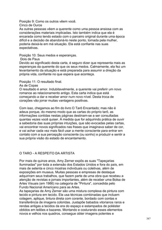 Posição 9: Como os outros vêem você.
Cinco de Ouros
As outras pessoas vêem a querente como uma pessoa ansiosa com as
considerações materiais implicadas. Isto também indica que ela é
encarada como tendo estado com o parceiro original durante uma época
difícil e a decisão de abandoná-lo neste ponto, tomada pela mulher,
poderia deixá-la em má situação. Ela está confiante nas suas
expectativas.

Posição 10: Seus medos e esperanças.
 Dois de Paus
Devido ao significado desta carta, é seguro dizer que representa mais as
esperanças da querente do que os seus medos. Calmamente, ela fez um
levantamento da situação e está preparada para assumir a direção da
própria vida, confiante no que espera que aconteça.

Posição 11: O resultado final.
As de Copas
O resultado é amor. Indubitavelmente, a querente vai preferir um novo
romance ao relacionamento antigo. Esta carta indica que está
começando a dar e receber amor num novo nível. Desta troca de
corações vão jorrar muitas vantagens positivas.

Com isso, chegamos ao fim do livro O Tarô Encantado; mas não é
adeus porque, do mesmo modo que as cartas do próprio tarô, as
informações contidas nestas páginas destinam-se a ser consultadas
quantas vezes você quiser. À medida que for adquirindo prática de ouvir
a sabedoria das suas próprias intuições, que são evocadas pelas cartas,
vai encontrar novos significados nas frases que imaginava saber de cor,
e vai achar cada vez mais fácil usar a mente consciente para entrar em
contato com a sua percepção consciente (ou sonho) e produzir e sentir a
sua própria visão do estado de encantamento.



O TARO - A RESPEITO DA ARTISTA

Por mais de quinze anos, Amy Zerner expôs as suas "Tapeçarias
Iluminadas" por toda a extensão dos Estados Unidos e fora do país, em
mais de setenta e cinco mostras individuais ou coletivas, além de
exposições em museus. Muitas pessoas e empresas de destaque
adquiriram seus trabalhos, que fazem parte de uma obra que recebeu a
atenção de revistas e jornais importantes, além de receber uma Bolsa de
Artes Visuais (em 1986) na categoria de "Pintura", concedida pelo
Fundo Nacional Americano para as Artes.
As tapeçarias de Amy Zerner são uma mistura complexa de pintura com
tecido e pintura em tecido. Ela usa técnicas combinadas que incluem
colagem, aplique, tintura direta com corante, bordado com contas e
transferência de imagens coloridas. Justapõe babados vitorianos raros e
rendas antigas a tecidos da era do espaço e estampados de poliéster
obtidos em leilões e bazares. Montando e costurando esses elementos
novos e velhos nos quadros, consegue obter imagens potentes e
                                                                           387
 