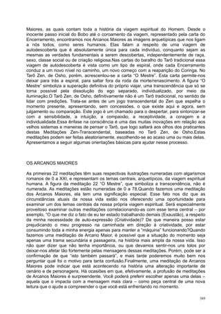 Maiores, as quais contam toda a história da viagem espiritual do Homem. Desde o
inocente passo inicial do Bobo até o coroamento da viagem, representado pela carta do
Encerramento, encontramos nos Arcanos Maiores as imagens arquetípicas que nos ligam
a nós todos, como seres humanos. Elas falam a respeito de uma viagem de
autodescoberta que é absolutamente única para cada indivíduo, conquanto sejam as
mesmas as verdades fundamentais a serem descobertas, independentemente de raça,
sexo, classe social ou de criação religiosa.Nas cartas do baralho do Tarô tradicional essa
viagem de autodescoberta é vista como um tipo de espiral, onde cada Encerramento
conduz a um novo nível no caminho, um novo começo com a reaparição do Coringa. No
Tarô Zen, de Osho, porém, acrescentou-se a carta “O Mestre”. Esta carta permite-nos
deixar para trás a espiral, para saltar fora da roda da morte/renascimento. A figura “O
Mestre” simboliza a superação definitiva do próprio viajar, uma transcendência que só se
torna possível pela dissolução do ego separado, individualizado, por meio da
iluminação.O Tarô Zen, de Osho, definitivamente não é um Tarô tradicional, no sentido de
lidar com predições. Trata-se antes de um jogo transcendental do Zen que espelha o
momento presente, apresentando, sem concessões, o que existe aqui e agora, sem
julgamento ou comparação. Este jogo é um chamado para o despertar, para sintonizar-se
com a sensibilidade, a intuição, a compaixão, a receptividade, a coragem e a
individualidade.Essa ênfase na consciência é uma das muitas inovações em relação aos
velhos sistemas e maneiras de pensar o Tarô, que logo saltará aos olhos dos praticantes
destas Meditações Zen-Transcendental, baseadas no Tarô Zen, de Osho.Estas
meditações podem ser feitas aleatoriamente, escolhendo-se ao acaso uma ou mais delas.
Apresentamos a seguir algumas orientações básicas para ajudar nesse processo.



OS ARCANOS MAIORES

As primeiras 22 meditações têm suas respectivas ilustrações numeradas com algarismos
romanos de 0 a XXI, e representam os temas centrais, arquetípicos, da viagem espiritual
humana. A figura da meditação 22 “O Mestre”, que simboliza a transcendência, não é
numerada. As meditações estão numeradas de 0 a 78.Quando fazemos uma meditação
dos Arcanos Maiores, ela tem uma significação especial. Esse fato nos diz que as
circunstâncias atuais da nossa vida estão nos oferecendo uma oportunidade para
examinar um dos temas centrais da nossa própria viagem espiritual. Será especialmente
proveitoso examinar outras meditações correlacionando-as com esse tema central – por
exemplo, “O que me diz o fato de eu ter estado trabalhando demais (Exaustão), a respeito
da minha necessidade de auto-expressão (Criatividade)? De que maneira posso estar
prejudicando o meu progresso na caminhada em direção à criatividade, por estar
consumindo toda a minha energia apenas para manter a “máquina” funcionando?Quando
fazemos uma meditação de Arcano Maior, é possível que a situação do momento seja
apenas uma trama secundária e passageira, na história mais ampla da nossa vida. Isso
não quer dizer que não tenha importância, ou que devamos sentir-nos uns tolos por
deixar-nos afetar tão fortemente pelas mensagens dessas meditações. Porém, pode ser a
confirmação de que “isto também passará”, e mais tarde poderemos muito bem nos
perguntar qual foi o motivo para tanta confusão.Finalmente, uma meditação de Arcanos
Maiores pode indicar que está acontecendo na história uma alteração importante de
cenário e de personagens. Há ocasiões em que, efetivamente, a profusão de meditações
de Arcanos Maiores é surpreendente. Você poderá preferir escolher apenas uma delas –
aquela que o impacta com a mensagem mais clara – como peça central de uma nova
leitura que o ajude a compreender o que você está enfrentando no momento.

                                                                                       389
 