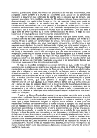maneira, quanto rocha sólida. Os ritmos e as profundezas do mar são maravilhosos, mas
perigosos. Assim também é o mundo do sentimento, pois, apesar de os sentimentos
mudarem e assumirem sua coloração de acordo com a situação que os cercam, eles
possuem seu próprio ritmo, realidade e poder. As 14 cartas do naipe de Copas descrevem o
desenvolvimento dos sentimentos durante a vida, as maneiras típicas pelas quais as
nossas emoções mudam e se aprofundam por meio de experiências humanas
características, do catalisador de outras pessoas e dos tipos de caráter que incorporam o
mundo do sentimento em sua forma mais pura. O símbolo da copa sempre foi associado
ao coração, pois o fluido que contém é o mundo fluido do sentimento. Quer seja essa a
água clara do amor espiritual ou o vinho vermelho-sangue da paixão, a copa da qual
bebemos é o veículo pelo qual experimentamos o relacionamento.
        O naipe de Paus corresponde ao antigo elemento fogo que, como diziam, surgiu
espontaneamente do nada e podia alterar e transformar tudo o que tocava sem mudar a si
mesmo. O fogo é volátil, um transformador de formas, nem sólido nem líquido, mas um
catalisador que reduz objetos aos seus mais básicos componentes, transformando a sua
natureza. Assim também é o mundo da imaginação criativa, que pode produzir imagens do
nada e que transforma objetos no mundo concreto e "real", incutindo neles significado e
objeti-vo, embora a própria imaginação permaneça inatingível. O símbolo do bastão (naipe
de Paus) é relacionado com a vara do mágico que, por meio do misterioso poder da
imaginação, pode conjurar objetos a existir e pode perceber ligações que a mente comum
não pode enxergar. As 14 cartas do naipe de Paus descrevem o desenvolvimento da
imaginação criativa e dos desafios com os quais nos deparamos no mundo exterior, sua
utilidade, os perigos da insensata imaginação excessiva e os personagens típicos que
incorporam mais puramente o domínio da imaginação.
        O naipe de Espadas corresponde ao antigo elemento ar que, sendo invisível, se
acreditava ser a respiração do espírito que concebeu a ideia da criação antes que fosse
manifestada. A morada do céu era a sede de Zeus, rei dos deuses, de onde ele formulou
suas leis e elaborou o seu plano para a evolução do homem. Assim, o elemento ar
simboliza o domínio da mente, as faculdades da conceituação e o pensamento abstraio
que devem preceder qualquer ato de criação e que proporciona estrutura e significado à
vida. A espada com seus dois gumes cortantes é uma imagem adequada para o poder
ambivalente da mente, que pode penetrar a situação mais obscura e mais
incompreensível com sua agudeza e, ao mesmo tempo, cortar com sua lâmina inflexível.
As 14 cartas do naipe de Espadas descrevem o desenvolvimento dessa faculdade racional
em sua forma obscura e clara por meio de conflitos, disputas e separações que os
pensamentos e as palavras podem provocar; pela clareza e pela compreensão que a
mente pode oferecer, e pelos tipos característicos que integram o domínio da mente em
sua forma mais pura.
        O naipe de Ouros (Pentáculos) corresponde ao antigo elemento terra, a argila
essencial da qual fomos formados e para a qual devemos voltar derradeiramente. A terra é
tanto o nosso início quanto o nosso fim, e a experiência do corpo é a realidade original
antes que qualquer sentimento, imagem ou espírito possa habitá-la. A terra pode ser
trabalhada e formada para construir casas e outras criações, e a própria vida exige ajustes
para as necessidades de nossos corpos por meio do alimento, do abrigo, da vestimenta e
do dinheiro que simboliza o merecimento, o valor e a recompensa pela energia empregada.
O símbolo do pentáculo - a moeda de ouro cunhada com a estrela de cinco pontas de
Hermes, o deus da magia, dos mercadores e das transações - significa dinheiro. Mas o
dinheiro em si é um dos símbolos mais profundos e intimamente ligados ao nosso sentido
de valor e de merecimento em tudo o que realizamos na vida. O pentáculo também é um
prato no qual o alimento pode ser servido, um recipiente que guarda tudo o que criamos. As
14 cartas do naipe de Ouros descrevem o desenvolvimento da "realidade da função" e o
ajuste gradativo, durante a vida, de necessidades, desafios, decepções e recompensas do
mundo material, assim como os personagens típicos que incorporam o mundo da terra em
sua forma mais pura.

                                                                                         39
 