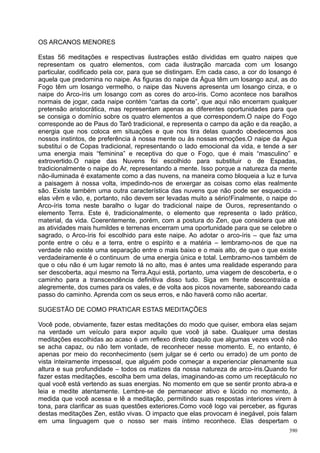 OS ARCANOS MENORES

Estas 56 meditações e respectivas ilustrações estão divididas em quatro naipes que
representam os quatro elementos, com cada ilustração marcada com um losango
particular, codificado pela cor, para que se distingam. Em cada caso, a cor do losango é
aquela que predomina no naipe. As figuras do naipe da Água têm um losango azul, as do
Fogo têm um losango vermelho, o naipe das Nuvens apresenta um losango cinza, e o
naipe do Arco-íris um losango com as cores do arco-íris. Como acontece nos baralhos
normais de jogar, cada naipe contém “cartas da corte”, que aqui não encerram qualquer
pretensão aristocrática, mas representam apenas as diferentes oportunidades para que
se consiga o domínio sobre os quatro elementos a que correspondem.O naipe do Fogo
corresponde ao de Paus do Tarô tradicional, e representa o campo da ação e da reação, a
energia que nos coloca em situações e que nos tira delas quando obedecemos aos
nossos instintos, de preferência à nossa mente ou às nossas emoções.O naipe da Água
substitui o de Copas tradicional, representando o lado emocional da vida, e tende a ser
uma energia mais “feminina” e receptiva do que o Fogo, que é mais “masculino” e
extrovertido.O naipe das Nuvens foi escolhido para substituir o de Espadas,
tradicionalmente o naipe do Ar, representando a mente. Isso porque a natureza da mente
não-iluminada é exatamente como a das nuvens, na maneira como bloqueia a luz e turva
a paisagem à nossa volta, impedindo-nos de enxergar as coisas como elas realmente
são. Existe também uma outra característica das nuvens que não pode ser esquecida –
elas vêm e vão, e, portanto, não devem ser levadas muito a sério!Finalmente, o naipe do
Arco-íris toma neste baralho o lugar do tradicional naipe de Ouros, representando o
elemento Terra. Este é, tradicionalmente, o elemento que representa o lado prático,
material, da vida. Coerentemente, porém, com a postura do Zen, que considera que até
as atividades mais humildes e terrenas encerram uma oportunidade para que se celebre o
sagrado, o Arco-íris foi escolhido para este naipe. Ao adotar o arco-íris – que faz uma
ponte entre o céu e a terra, entre o espírito e a matéria – lembramo-nos de que na
verdade não existe uma separação entre o mais baixo e o mais alto, de que o que existe
verdadeiramente é o continuum de uma energia única e total. Lembramo-nos também de
que o céu não é um lugar remoto lá no alto, mas é antes uma realidade esperando para
ser descoberta, aqui mesmo na Terra.Aqui está, portanto, uma viagem de descoberta, e o
caminho para a transcendência definitiva disso tudo. Siga em frente descontraída e
alegremente, dos cumes para os vales, e de volta aos picos novamente, saboreando cada
passo do caminho. Aprenda com os seus erros, e não haverá como não acertar.

SUGESTÃO DE COMO PRATICAR ESTAS MEDITAÇÕES

Você pode, obviamente, fazer estas meditações do modo que quiser, embora elas sejam
na verdade um veículo para expor aquilo que você já sabe. Qualquer uma destas
meditações escolhidas ao acaso é um reflexo direto daquilo que algumas vezes você não
se acha capaz, ou não tem vontade, de reconhecer nesse momento. E, no entanto, é
apenas por meio do reconhecimento (sem julgar se é certo ou errado) de um ponto de
vista inteiramente impessoal, que alguém pode começar a experienciar plenamente sua
altura e sua profundidade – todos os matizes da nossa natureza de arco-íris.Quando for
fazer estas meditações, escolha bem uma delas, imaginando-as como um receptáculo no
qual você está vertendo as suas energias. No momento em que se sentir pronto abra-a e
leia e medite atentamente. Lembre-se de permanecer ativo e lúcido no momento, à
medida que você acessa e lê a meditação, permitindo suas respostas interiores virem à
tona, para clarificar as suas questões exteriores.Como você logo vai perceber, as figuras
destas meditações Zen, estão vivas. O impacto que elas provocam é inegável, pois falam
em uma linguagem que o nosso ser mais íntimo reconhece. Elas despertam o
                                                                                      390
 