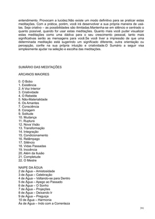 entendimento. Provocam a lucidez.Não existe um modo definitivo para se praticar estas
meditações. Com a prática, porém, você irá desenvolver a sua própria maneira de usá-
las. Seja criativo – as possibilidades são ilimitadas.Mantenha-se em silêncio e centrado o
quanto possível, quando for usar estas meditações. Quanto mais você puder visualizar
estas meditações como uma dádiva para o seu crescimento pessoal, tanto mais
significativas serão as mensagens para você.Se você tiver a impressão de que uma
determinada meditação está sugerindo um significado diferente, outra orientação ou
percepção, confie na sua própria intuição e criatividade.O Sumário a seguir visa
simplesmente ajudar na seleção e escolha das meditações.




SUMÁRIO DAS MEDITAÇÕES

ARCANOS MAIORES

0. O Bobo
1. Existência
2. A Voz Interior
3. Criatividade
4. O Rebelde
5. Não-Materialidade
6. Os Amantes
7. Consciência
8. Coragem
9. Solitude
10. Mudança
11. Ruptura
12. Nova Visão
13. Transformação
14. Integração
15. Condicionamento
16. Relâmpago
17. Silêncio
18. Vidas Passadas
19. Inocência
20. Além da Ilusão
21. Completude
22. O Mestre

NAIPE DA ÁGUA
2 de Água – Amistosidade
3 de Água – Celebração
4 de Água – Voltando-se para Dentro
5 de Água – Apego ao Passado
6 de Água – O Sonho
7 de Água – Projeções
8 de Água – Deixando Ir
9 de Água – Preguiça
10 de Água – Harmonia
Ás de Água – Indo com a Correnteza
                                                                                       391
 