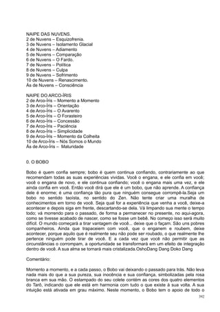 NAIPE DAS NUVENS.
2 de Nuvens – Esquizofrenia.
3 de Nuvens – Isolamento Glacial
4 de Nuvens – Adiamento
5 de Nuvens – Comparação
6 de Nuvens – O Fardo.
7 de Nuvens – Política
8 de Nuvens – Culpa
9 de Nuvens – Sofrimento
10 de Nuvens – Renascimento.
Ás de Nuvens – Consciência

NAIPE DO ARCO-ÍRIS
2 de Arco-Íris – Momento a Momento
3 de Arco-Íris – Orientação
4 de Arco-Íris – O Avarento
5 de Arco-Íris – O Forasteiro
6 de Arco-Íris – Concessão
7 de Arco-Íris – Paciência
8 de Arco-Íris – Simplicidade
9 de Arco-Íris – Momento da Colheita
10 de Arco-Íris – Nós Somos o Mundo
Ás de Arco-Íris – Maturidade


0. O BOBO

Bobo é quem confia sempre; bobo é quem continua confiando, contrariamente ao que
recomendam todas as suas experiências vividas. Você o engana, e ele confia em você;
você o engana de novo, e ele continua confiando; você o engana mais uma vez, e ele
ainda confia em você. Então você dirá que ele é um bobo, que não aprende. A confiança
dele é enorme; é uma confiança tão pura que ninguém consegue corrompê-la.Seja um
bobo no sentido taoísta, no sentido do Zen. Não tente criar uma muralha de
conhecimentos em torno de você. Seja qual for a experiência que venha a você, deixe-a
acontecer e depois siga em frente, descartando-se dela. Vá limpando sua mente o tempo
todo; vá morrendo para o passado, de forma a permanecer no presente, no aqui-agora,
como se tivesse acabado de nascer, como se fosse um bebê. No começo isso será muito
difícil. O mundo começará a tirar vantagem de você... deixe que o façam. São uns pobres
companheiros. Ainda que trapaceiem com você, que o enganem e roubem, deixe
acontecer, porque aquilo que é realmente seu não pode ser roubado, o que realmente lhe
pertence ninguém pode tirar de você. E a cada vez que você não permitir que as
circunstâncias o corrompam, a oportunidade se transformará em um efeito de integração
dentro de você. A sua alma se tornará mais cristalizada.OshoDang Dang Doko Dang

Comentário:

Momento a momento, e a cada passo, o Bobo vai deixando o passado para trás. Não leva
nada mais do que a sua pureza, sua inocência e sua confiança, simbolizadas pela rosa
branca em sua mão. O estampado do seu colete contém as cores dos quatro elementos
do Tarô, indicando que ele está em harmonia com tudo o que existe à sua volta. A sua
intuição está ativada em grau máximo. Neste momento, o Bobo tem o apoio de todo o
                                                                                    392
 