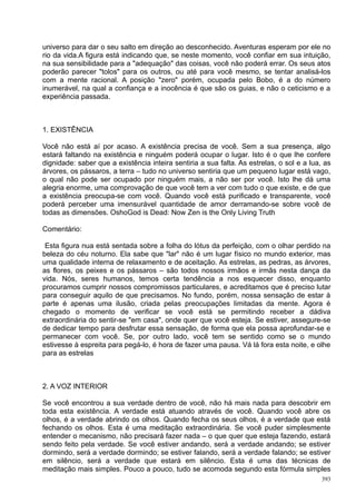 universo para dar o seu salto em direção ao desconhecido. Aventuras esperam por ele no
rio da vida.A figura está indicando que, se neste momento, você confiar em sua intuição,
na sua sensibilidade para a "adequação" das coisas, você não poderá errar. Os seus atos
poderão parecer "tolos" para os outros, ou até para você mesmo, se tentar analisá-los
com a mente racional. A posição "zero" porém, ocupada pelo Bobo, é a do número
inumerável, na qual a confiança e a inocência é que são os guias, e não o ceticismo e a
experiência passada.



1. EXISTÊNCIA

Você não está aí por acaso. A existência precisa de você. Sem a sua presença, algo
estará faltando na existência e ninguém poderá ocupar o lugar. Isto é o que lhe confere
dignidade: saber que a existência inteira sentiria a sua falta. As estrelas, o sol e a lua, as
árvores, os pássaros, a terra – tudo no universo sentiria que um pequeno lugar está vago,
o qual não pode ser ocupado por ninguém mais, a não ser por você. Isto lhe dá uma
alegria enorme, uma comprovação de que você tem a ver com tudo o que existe, e de que
a existência preocupa-se com você. Quando você está purificado e transparente, você
poderá perceber uma imensurável quantidade de amor derramando-se sobre você de
todas as dimensões. OshoGod is Dead: Now Zen is the Only Living Truth

Comentário:

 Esta figura nua está sentada sobre a folha do lótus da perfeição, com o olhar perdido na
beleza do céu noturno. Ela sabe que "lar" não é um lugar físico no mundo exterior, mas
uma qualidade interna de relaxamento e de aceitação. As estrelas, as pedras, as árvores,
as flores, os peixes e os pássaros – são todos nossos irmãos e irmãs nesta dança da
vida. Nós, seres humanos, temos certa tendência a nos esquecer disso, enquanto
procuramos cumprir nossos compromissos particulares, e acreditamos que é preciso lutar
para conseguir aquilo de que precisamos. No fundo, porém, nossa sensação de estar à
parte é apenas uma ilusão, criada pelas preocupações limitadas da mente. Agora é
chegado o momento de verificar se você está se permitindo receber a dádiva
extraordinária do sentir-se "em casa", onde quer que você esteja. Se estiver, assegure-se
de dedicar tempo para desfrutar essa sensação, de forma que ela possa aprofundar-se e
permanecer com você. Se, por outro lado, você tem se sentido como se o mundo
estivesse à espreita para pegá-lo, é hora de fazer uma pausa. Vá lá fora esta noite, e olhe
para as estrelas



2. A VOZ INTERIOR

Se você encontrou a sua verdade dentro de você, não há mais nada para descobrir em
toda esta existência. A verdade está atuando através de você. Quando você abre os
olhos, é a verdade abrindo os olhos. Quando fecha os seus olhos, é a verdade que está
fechando os olhos. Esta é uma meditação extraordinária. Se você puder simplesmente
entender o mecanismo, não precisará fazer nada – o que quer que esteja fazendo, estará
sendo feito pela verdade. Se você estiver andando, será a verdade andando; se estiver
dormindo, será a verdade dormindo; se estiver falando, será a verdade falando; se estiver
em silêncio, será a verdade que estará em silêncio. Esta é uma das técnicas de
meditação mais simples. Pouco a pouco, tudo se acomoda segundo esta fórmula simples
                                                                                           393
 