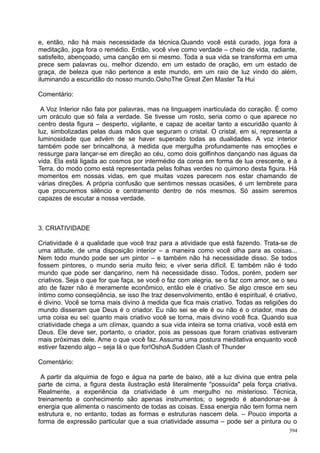 e, então, não há mais necessidade da técnica.Quando você está curado, joga fora a
meditação, joga fora o remédio. Então, você vive como verdade – cheio de vida, radiante,
satisfeito, abençoado, uma canção em si mesmo. Toda a sua vida se transforma em uma
prece sem palavras ou, melhor dizendo, em um estado de oração, em um estado de
graça, de beleza que não pertence a este mundo, em um raio de luz vindo do além,
iluminando a escuridão do nosso mundo.OshoThe Great Zen Master Ta Hui

Comentário:

 A Voz Interior não fala por palavras, mas na linguagem inarticulada do coração. É como
um oráculo que só fala a verdade. Se tivesse um rosto, seria como o que aparece no
centro desta figura – desperto, vigilante, e capaz de aceitar tanto a escuridão quanto à
luz, simbolizadas pelas duas mãos que seguram o cristal. O cristal, em si, representa a
luminosidade que advém de se haver superado todas as dualidades. A voz interior
também pode ser brincalhona, à medida que mergulha profundamente nas emoções e
ressurge para lançar-se em direção ao céu, como dois golfinhos dançando nas águas da
vida. Ela está ligada ao cosmos por intermédio da coroa em forma de lua crescente, e à
Terra, do modo como está representada pelas folhas verdes no quimono desta figura. Há
momentos em nossas vidas, em que muitas vozes parecem nos estar chamando de
várias direções. A própria confusão que sentimos nessas ocasiões, é um lembrete para
que procuremos silêncio e centramento dentro de nós mesmos. Só assim seremos
capazes de escutar a nossa verdade.



3. CRIATIVIDADE

Criatividade é a qualidade que você traz para a atividade que está fazendo. Trata-se de
uma atitude, de uma disposição interior – a maneira como você olha para as coisas...
Nem todo mundo pode ser um pintor – e também não há necessidade disso. Se todos
fossem pintores, o mundo seria muito feio; e viver seria difícil. E também não é todo
mundo que pode ser dançarino, nem há necessidade disso. Todos, porém, podem ser
criativos. Seja o que for que faça, se você o faz com alegria, se o faz com amor, se o seu
ato de fazer não é meramente econômico, então ele é criativo. Se algo cresce em seu
íntimo como conseqüência, se isso lhe traz desenvolvimento, então é espiritual, é criativo,
é divino. Você se torna mais divino à medida que fica mais criativo. Todas as religiões do
mundo disseram que Deus é o criador. Eu não sei se ele é ou não é o criador, mas de
uma coisa eu sei: quanto mais criativo você se torna, mais divino você fica. Quando sua
criatividade chega a um clímax, quando a sua vida inteira se torna criativa, você está em
Deus. Ele deve ser, portanto, o criador, pois as pessoas que foram criativas estiveram
mais próximas dele. Ame o que você faz. Assuma uma postura meditativa enquanto você
estiver fazendo algo – seja lá o que for!OshoA Sudden Clash of Thunder

Comentário:

 A partir da alquimia de fogo e água na parte de baixo, até a luz divina que entra pela
parte de cima, a figura desta ilustração está literalmente "possuída" pela força criativa.
Realmente, a experiência da criatividade é um mergulho no misterioso. Técnica,
treinamento e conhecimento são apenas instrumentos; o segredo é abandonar-se à
energia que alimenta o nascimento de todas as coisas. Essa energia não tem forma nem
estrutura e, no entanto, todas as formas e estruturas nascem dela. – Pouco importa a
forma de expressão particular que a sua criatividade assuma – pode ser a pintura ou o
                                                                                        394
 