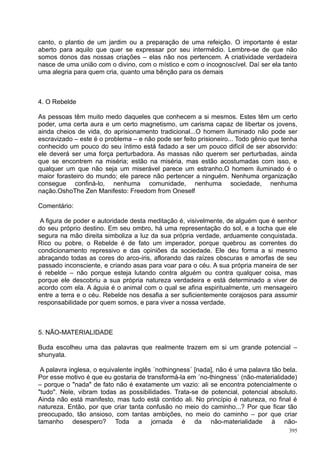 canto, o plantio de um jardim ou a preparação de uma refeição. O importante é estar
aberto para aquilo que quer se expressar por seu intermédio. Lembre-se de que não
somos donos das nossas criações – elas não nos pertencem. A criatividade verdadeira
nasce de uma união com o divino, com o místico e com o incognoscível. Daí ser ela tanto
uma alegria para quem cria, quanto uma bênção para os demais



4. O Rebelde

As pessoas têm muito medo daqueles que conhecem a si mesmos. Estes têm um certo
poder, uma certa aura e um certo magnetismo, um carisma capaz de libertar os jovens,
ainda cheios de vida, do aprisionamento tradicional...O homem iluminado não pode ser
escravizado – este é o problema – e não pode ser feito prisioneiro... Todo gênio que tenha
conhecido um pouco do seu íntimo está fadado a ser um pouco difícil de ser absorvido:
ele deverá ser uma força perturbadora. As massas não querem ser perturbadas, ainda
que se encontrem na miséria; estão na miséria, mas estão acostumadas com isso, e
qualquer um que não seja um miserável parece um estranho.O homem iluminado é o
maior forasteiro do mundo; ele parece não pertencer a ninguém. Nenhuma organização
consegue confiná-lo, nenhuma comunidade, nenhuma sociedade, nenhuma
nação.OshoThe Zen Manifesto: Freedom from Oneself

Comentário:

 A figura de poder e autoridade desta meditação é, visivelmente, de alguém que é senhor
do seu próprio destino. Em seu ombro, há uma representação do sol, e a tocha que ele
segura na mão direita simboliza a luz da sua própria verdade, arduamente conquistada.
Rico ou pobre, o Rebelde é de fato um imperador, porque quebrou as correntes do
condicionamento repressivo e das opiniões da sociedade. Ele deu forma a si mesmo
abraçando todas as cores do arco-íris, aflorando das raízes obscuras e amorfas de seu
passado inconsciente, e criando asas para voar para o céu. A sua própria maneira de ser
é rebelde – não porque esteja lutando contra alguém ou contra qualquer coisa, mas
porque ele descobriu a sua própria natureza verdadeira e está determinado a viver de
acordo com ela. A águia é o animal com o qual se afina espiritualmente, um mensageiro
entre a terra e o céu. Rebelde nos desafia a ser suficientemente corajosos para assumir
responsabilidade por quem somos, e para viver a nossa verdade.



5. NÃO-MATERIALIDADE

Buda escolheu uma das palavras que realmente trazem em si um grande potencial –
shunyata.

 A palavra inglesa, o equivalente inglês ´nothingness´ [nada], não é uma palavra tão bela.
Por esse motivo é que eu gostaria de transformá-la em ´no-thingness´ (não-materialidade)
– porque o "nada" de fato não é exatamente um vazio: ali se encontra potencialmente o
"tudo". Nele, vibram todas as possibilidades. Trata-se de potencial, potencial absoluto.
Ainda não está manifesto, mas tudo está contido ali. No princípio é natureza, no final é
natureza. Então, por que criar tanta confusão no meio do caminho...? Por que ficar tão
preocupado, tão ansioso, com tantas ambições, no meio do caminho – por que criar
tamanho desespero? Toda a jornada é da não-materialidade à não-
                                                                                       395
 