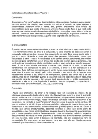 materialidade.OshoTake it Easy, Volume 1

Comentário:

 Encontrar-se "no vazio" pode ser desorientador e até assustador. Nada em que se apoiar,
nenhum sentido de direção, nem mesmo um indício a respeito de quais opções e
possibilidades poderiam estar à frente. Era, porém, exatamente esse estado de
potencialidade pura que existia antes que o universo fosse criado. Tudo o que você pode
fazer agora é relaxar no seio dessa não-materialidade... mergulhar nesse silêncio entre as
palavras... observar esse vazio entre a expiração e a inspiração, e guardar o tesouro de
cada momento vazio da experiência. Alguma coisa sagrada está para nascer.



6. OS AMANTES

É preciso ter em mente estas três coisas: o amor de nível inferior é o sexo – este é físico
– e o refinamento maior do amor é a compaixão. O sexo encontra-se abaixo do amor, a
compaixão está acima dele; o amor fica exatamente no meio. Bem pouca gente sabe o
que é o amor. Noventa e nove por cento das pessoas, infelizmente, pensa que
sexualidade é amor – não é. A sexualidade é por demais animal; certamente, ela contém
o potencial para transformar-se em amor, mas ainda não é amor, apenas potencial... Se
você se tornar consciente e alerta, meditativo, então o sexo poderá ser transformado em
amor. E se a sua atitude meditativa tornar-se total, absoluta, o amor poderá ser
transformado em compaixão. O sexo é a semente, o amor é a flor, compaixão é a
fragrância. Buda definiu a compaixão como sendo "amor mais meditação". Quando o seu
amor não é apenas um desejo pelo outro, quando o seu amor não é apenas uma
necessidade, quando o seu amor é um compartilhar, quando seu amor não é de um
pedinte, mas de um imperador, quando o seu amor não está pedindo nada em troca, mas
está pronto para dar apenas -- dar só pela total alegria de dar --, então, acrescente a
meditação a ele, e a pura fragrância é exalada. Isso é compaixão; compaixão é o
fenômeno mais elevado.OshoZen, Zest, Zip, Zap and Zing

Comentário:

 Aquilo que chamamos de amor é na verdade todo um espectro de modos de se
relacionar, abrangendo desde a terra até o céu. No nível mais terreno, o amor é a atração
sexual. Muitos de nós continuamos presos nesse nível, porque o condicionamento a que
fomos submetidos sobrecarregou nossa sexualidade com toda sorte de expectativas e de
repressões. Na verdade, o maior "problema" do amor sexual é que ele nunca perdura. Só
quando aceitamos tal fato é que podemos celebrá-lo pelo que ele realmente é – dar as
boas-vindas a seu aparecimento, e dizer adeus com gratidão quando ele se vai. Então, à
medida que vamos amadurecendo, podemos vivenciar o amor que existe além da
sexualidade, e que honra a individualidade singular do outro. Começamos a compreender
que o nosso parceiro funciona freqüentemente como um espelho, refletindo aspectos
desconhecidos do nosso ser mais profundo, e ajudando-nos a nos tornarmos completos
em nós mesmos. Esse amor é baseado na liberdade, não em expectativas nem na
necessidade. Em suas asas, somos levados, cada vez mais alto em direção ao amor
universal, que vivencia tudo como uma coisa só.



                                                                                        396
 