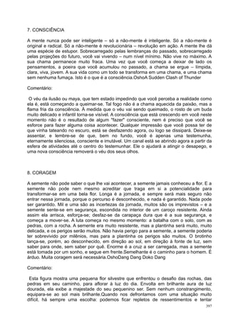 7. CONSCIÊNCIA

A mente nunca pode ser inteligente – só a não-mente é inteligente. Só a não-mente é
original e radical. Só a não-mente é revolucionária – revolução em ação. A mente lhe dá
uma espécie de estupor. Sobrecarregado pelas lembranças do passado, sobrecarregado
pelas projeções do futuro, você vai vivendo – num nível mínimo. Não vive no máximo. A
sua chama permanece muito fraca. Uma vez que você começa a deixar de lado os
pensamentos, a poeira que você acumulou no passado, a chama se ergue – límpida,
clara, viva, jovem. A sua vida como um todo se transforma em uma chama, e uma chama
sem nenhuma fumaça. Isto é o que é a consciência.OshoA Sudden Clash of Thunder

Comentário:

 O véu da ilusão ou maya, que tem estado impedindo que você perceba a realidade como
ela é, está começando a queimar-se. Tal fogo não é a chama aquecida da paixão, mas a
flama fria da consciência. À medida que o véu vai sendo queimado, o rosto de um buda
muito delicado e infantil torna-se visível. A consciência que está crescendo em você neste
momento não é o resultado de algum "fazer" consciente, nem é preciso que você se
esforce para fazer alguma coisa acontecer. Qualquer impressão que você possa ter de
que vinha tateando no escuro, está se desfazendo agora, ou logo se dissipará. Deixe-se
assentar, e lembre-se de que, bem no fundo, você é apenas uma testemunha,
eternamente silenciosa, consciente e imutável. Um canal está se abrindo agora a partir da
esfera de atividades até o centro do testemunhar. Ele o ajudará a atingir o desapego, e
uma nova consciência removerá o véu dos seus olhos.



8. CORAGEM

A semente não pode saber o que lhe vai acontecer, a semente jamais conheceu a flor. E a
semente não pode nem mesmo acreditar que traga em si a potencialidade para
transformar-se em uma bela flor. Longa é a jornada, e sempre será mais seguro não
entrar nessa jornada, porque o percurso é desconhecido, e nada é garantido. Nada pode
ser garantido. Mil e uma são as incertezas da jornada, muitos são os imprevistos – e a
semente sente-se em segurança, escondida no interior de um caroço resistente. Ainda
assim ela arrisca, esforça-se; desfaz-se da carapaça dura que é a sua segurança, e
começa a mover-se. A luta começa no mesmo momento: a batalha com o solo, com as
pedras, com a rocha. A semente era muito resistente, mas a plantinha será muito, muito
delicada, e os perigos serão muitos. Não havia perigo para a semente, a semente poderia
ter sobrevivido por milênios, mas para a plantinha os perigos são muitos. O brotinho
lança-se, porém, ao desconhecido, em direção ao sol, em direção à fonte de luz, sem
saber para onde, sem saber por quê. Enorme é a cruz a ser carregada, mas a semente
está tomada por um sonho, e segue em frente.Semelhante é o caminho para o homem. É
árduo. Muita coragem será necessária.OshoDang Dang Doko Dang

Comentário:

 Esta figura mostra uma pequena flor silvestre que enfrentou o desafio das rochas, das
pedras em seu caminho, para aflorar à luz do dia. Envolta em brilhante aura de luz
dourada, ela exibe a majestade do seu pequenino ser. Sem nenhum constrangimento,
equipara-se ao sol mais brilhante.Quando nos defrontamos com uma situação muito
difícil, há sempre uma escolha: podemos ficar repletos de ressentimentos e tentar
                                                                                       397
 