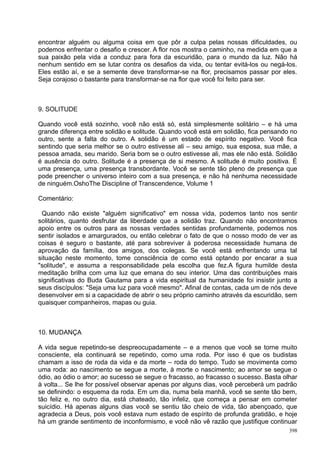 encontrar alguém ou alguma coisa em que pôr a culpa pelas nossas dificuldades, ou
podemos enfrentar o desafio e crescer. A flor nos mostra o caminho, na medida em que a
sua paixão pela vida a conduz para fora da escuridão, para o mundo da luz. Não há
nenhum sentido em se lutar contra os desafios da vida, ou tentar evitá-los ou negá-los.
Eles estão aí, e se a semente deve transformar-se na flor, precisamos passar por eles.
Seja corajoso o bastante para transformar-se na flor que você foi feito para ser.



9. SOLITUDE

Quando você está sozinho, você não está só, está simplesmente solitário – e há uma
grande diferença entre solidão e solitude. Quando você está em solidão, fica pensando no
outro, sente a falta do outro. A solidão é um estado de espírito negativo. Você fica
sentindo que seria melhor se o outro estivesse ali – seu amigo, sua esposa, sua mãe, a
pessoa amada, seu marido. Seria bom se o outro estivesse ali, mas ele não está. Solidão
é ausência do outro. Solitude é a presença de si mesmo. A solitude é muito positiva. É
uma presença, uma presença transbordante. Você se sente tão pleno de presença que
pode preencher o universo inteiro com a sua presença, e não há nenhuma necessidade
de ninguém.OshoThe Discipline of Transcendence, Volume 1

Comentário:

 Quando não existe "alguém significativo" em nossa vida, podemos tanto nos sentir
solitários, quanto desfrutar da liberdade que a solidão traz. Quando não encontramos
apoio entre os outros para as nossas verdades sentidas profundamente, podemos nos
sentir isolados e amargurados, ou então celebrar o fato de que o nosso modo de ver as
coisas é seguro o bastante, até para sobreviver à poderosa necessidade humana de
aprovação da família, dos amigos, dos colegas. Se você está enfrentando uma tal
situação neste momento, tome consciência de como está optando por encarar a sua
"solitude", e assuma a responsabilidade pela escolha que fez.A figura humilde desta
meditação brilha com uma luz que emana do seu interior. Uma das contribuições mais
significativas do Buda Gautama para a vida espiritual da humanidade foi insistir junto a
seus discípulos: "Seja uma luz para você mesmo". Afinal de contas, cada um de nós deve
desenvolver em si a capacidade de abrir o seu próprio caminho através da escuridão, sem
quaisquer companheiros, mapas ou guia.



10. MUDANÇA

A vida segue repetindo-se despreocupadamente – e a menos que você se torne muito
consciente, ela continuará se repetindo, como uma roda. Por isso é que os budistas
chamam a isso de roda da vida e da morte – roda do tempo. Tudo se movimenta como
uma roda: ao nascimento se segue a morte, à morte o nascimento; ao amor se segue o
ódio, ao ódio o amor; ao sucesso se segue o fracasso, ao fracasso o sucesso. Basta olhar
à volta... Se lhe for possível observar apenas por alguns dias, você perceberá um padrão
se definindo: o esquema da roda. Em um dia, numa bela manhã, você se sente tão bem,
tão feliz e, no outro dia, está chateado, tão infeliz, que começa a pensar em cometer
suicídio. Há apenas alguns dias você se sentiu tão cheio de vida, tão abençoado, que
agradecia a Deus, pois você estava num estado de espírito de profunda gratidão, e hoje
há um grande sentimento de inconformismo, e você não vê razão que justifique continuar
                                                                                     398
 
