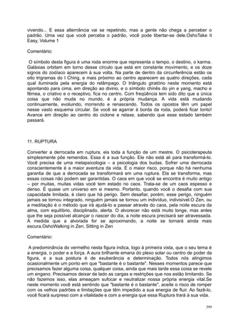 vivendo... E essa alternância vai se repetindo, mas a gente não chega a perceber o
padrão. Uma vez que você perceba o padrão, você pode libertar-se dele.OshoTake it
Easy, Volume 1

Comentário:

 O símbolo desta figura é uma roda enorme que representa o tempo, o destino, o karma.
Galáxias orbitam em torno desse círculo que está em constante movimento, e os doze
signos do zodíaco aparecem à sua volta. Na parte de dentro da circunferência estão os
oito trigramas do I Ching, e mais próximo ao centro aparecem as quatro direções, cada
qual iluminada pela energia do relâmpago. O triângulo giratório neste momento está
apontando para cima, em direção ao divino, e o símbolo chinês do yin e yang, macho e
fêmea, o criativo e o receptivo, fica no centro. Com freqüência tem sido dito que a única
coisa que não muda no mundo, é a própria mudança. A vida está mudando
continuamente, evoluindo, morrendo e renascendo. Todos os opostos têm um papel
nesse vasto esquema circular. Se você se agarrar à borda da roda, poderá ficar tonto!
Avance em direção ao centro do ciclone e relaxe, sabendo que esse estado também
passará.



11. RUPTURA

Converter a derrocada em ruptura, eis toda a função de um mestre. O psicoterapeuta
simplesmente põe remendos. Essa é a sua função. Ele não está ali para transformá-lo.
Você precisa de uma metapsicologia – a psicologia dos budas. Sofrer uma derrocada
conscientemente é a maior aventura da vida. É o maior risco, porque não há nenhuma
garantia de que a derrocada se transformará em uma ruptura. Ela se transforma, mas
essas coisas não podem ser garantidas. O caos em que você se encontra é muito antigo
– por muitas, muitas vidas você tem estado no caos. Trata-se de um caos espesso e
denso. É quase um universo em si mesmo. Portanto, quando você o desafia com sua
capacidade limitada, é claro que há perigo. Sem desafiar, porém, esse perigo, ninguém
jamais se tornou integrado, ninguém jamais se tornou um indivíduo, indivisível.O Zen, ou
a meditação é o método que irá ajudá-lo a passar através do caos, pela noite escura da
alma, com equilíbrio, disciplinado, alerta. O alvorecer não está muito longe, mas antes
que lhe seja possível alcançar o nascer do dia, a noite escura precisará ser atravessada.
À medida que a alvorada for se aproximando, a noite se tornará ainda mais
escura.OshoWalking in Zen, Sitting in Zen

Comentário:

 A predominância do vermelho nesta figura indica, logo à primeira vista, que o seu tema é
a energia, o poder e a força. A aura brilhante emana do plexo solar ou centro de poder da
figura, e a sua postura é de exuberância e determinação. Todos nós atingimos
ocasionalmente um ponto em que "bastante é o bastante". Nesses momentos parece que
precisamos fazer alguma coisa, qualquer coisa, ainda que mais tarde essa coisa se revele
um engano. Precisamos deixar de lado as cargas e restrições que nos estão limitando. Se
não fazemos isso, elas ameaçam sufocar e neutralizar nossa própria energia vital.Se
neste momento você está sentindo que "bastante é o bastante", aceite o risco de romper
com os velhos padrões e limitações que têm impedido a sua energia de fluir. Ao fazê-lo,
você ficará surpreso com a vitalidade e com a energia que essa Ruptura trará à sua vida.

                                                                                      399
 