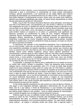 ambivalência de corpo e espírito, e seus mutuamente contraditórios esforços para a auto-
realiza-ção e para a inconsciência. A compreensão de nossa própria ambivalência
começou, apenas recentemente, a ser restaurada ao seu antigo objetivo pela moderna
psicologia de profundidade, que inevitavelmente teve de voltar à fonte - os deuses pagãos -
para poder entender o comportamento humano. Assim, tanto nas cartas como neste livro,
aderimos aos tradicionais significados das cartas, ao mesmo tempo ressuscitando os velhos
deuses enterrados sob séculos de "refinamento".
      Então, o que é mito? Os nossos dicionários oferecem várias definições. Uma delas diz
que mito é uma história irreal - uma perspectiva que, sem dúvida, é válida em um sentido,
mas inadequada em outro. É verdade que nenhum arqueólogo chegou a descobrir os os-
sos de Édipo ou de Hércules. Mas o que pode ser irreal em termos concretos, pode muito
bem ser real no nível interior, como uma espécie de experiência subjetiva. A palavra mito
pode também implicar um esquema ou um plano e é, justamente, esse significado que
devemos considerar ao visualizarmos as cartas de Taro. Imagens mitológicas são
realmente figuras espontâneas criadas pela imaginação humana que descrevem, em
linguagem poética, experiências e padrões humanos essenciais de desenvolvimento.
Atualmente, a psicologia usa o termo "arquétipo" para descrever esses padrões. Arquétipo
significa um padrão que é universal e existente em todas as pessoas, em todas as culturas,
em todos os períodos da história.
      O nascimento, por exemplo, é uma experiência arquetípica. Isso é obviamente real
em um nível concreto - todos nós, em certo tempo ou em outro, nascemos. Mas também é
uma experiência psicológica de espécie arquetípica, porque sempre que iniciamos algo
novo, ou entramos em uma nova fase da vida, há um sentido de nascimento. Nascimento
também implica outros estados subjetivos, porque nascer significa abandonar as
reconfortantes e serenas águas do útero materno, tanto em nível físico quanto psicológico.
A morte também é uma experiência arquetípica; todos nós, algum dia, morreremos. Da
mesma forma, a morte também é psicológica, porque a vida muda, como nós também
mudamos; todas as vezes que há um final de qualquer espécie, uma separação ou o fim
de uma fase da vida, há um sentido de morte.
      A puberdade, a passagem da infância para a adolescência (e ao estado de homem
ou mulher fértil, adulto), também é arquetípica. Todos nós passamos pelos profundos
estágios físicos e emocionais da puberdade, entre 12 e 15 anos de idade. Mas também
podemos ter essas passagens muitas vezes em nossa vida, em nível interior e subjetivo,
sempre que passamos da maneira infantil e inocente de visualizar os acontecimentos para
uma compreensão mais real da vida que nos atinge e aprofunda. É por isso que um mito,
como o rapto da virgem Perséfone por Hades, o deus do Inferno, tanto é a imagem do
processo da puberdade, com a sua terrível separação do confortável mundo parental para
um mundo totalmente desconhecido da vida, quanto a imagem de uma experiência
psicológica que pode ocorrer sempre que ficamos presos a ideias ingénuas e pontos de
vista infantis sobre a vida, sendo forçados pela experiência a descobrir as profundidades
desconhecidas da vida e de nós mesmos.
      O mito retrata padrões arquetípicos da vida humana por meio de figuras e histórias. O
mito grego* é uma imaginativa descrição, sofisticada e eternamente viva, do que somos
feitos. Isso foi o que cativou a mente da Renascença e o que transpira nas imagens
misteriosas das cartas de Taro, que transcendem às mudanças de cultura e de consciência
dos últimos quatro milénios e nos remetem - como os velhos sistemas de memorização -
para o sentido de ligação com os antigos e eternos desígnios humanos.
      Podemos agora ver que, na realidade, existem dois caminhos pelos quais é possível
abordar as cartas de Taro. Podemos enveredar pela abordagem histórica, que se limita
essencialmente aos fatos, ou podemos empreender a abordagem psicológica, que é
essencialmente arquetípica. Com a primeira podemos explicar - ou, pelo menos, podemos
tentar explicar - as origens e intenções iniciais das cartas. Mas a segunda expõe a
                                                                                          4
 