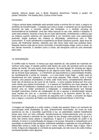 repente, abre-se àquilo que o Buda Gautama denominou "oitenta e quatro mil
portas".OshoZen: The Solitary Bird, Cuckoo of the Forest

Comentário:

 A figura central desta meditação está sentada sobre a enorme flor do vazio, e segura os
símbolos da transformação – a espada que corta a ilusão, a serpente que se rejuvenesce
trocando de pele, a corrente partida das limitações, e o símbolo yin/yang da
transcendência da dualidade. Uma das mãos repousa no seu colo, aberta e receptiva. A
outra está embaixo, tocando a boca de um rosto adormecido, simbolizando o silêncio que
se instaura quando estamos em repouso.Este é um momento para uma passividade
profunda. Aceite qualquer dor, tristeza ou dificuldade, conforme-se com o "fato
consumado". É muito semelhante à experiência do Buda Gautama quando, após anos de
busca, ele finalmente desistiu, sabendo que não havia nada mais que pudesse fazer.
Naquela mesma noite ele se tornou iluminado. A transformação chega, como a morte, no
seu devido momento. E também como a morte, ela transporta você de uma dimensão
para outra.



14. INTEGRAÇÃO

O conflito está no homem. A menos que seja resolvido ali, não poderá ser resolvido em
nenhum outro lugar. O desafio político está dentro de você; ele acontece entre as duas
partes da mente. Há uma ponte muito pequena. Se essa ligação for rompida por algum
acidente, por algum defeito fisiológico ou por alguma outra razão, a pessoa fica dividida:
ela se tornará duas pessoas – e o fenômeno da esquizofrenia ou personalidade dividida,
se manifestará.Se a ponte for rompida – e é uma ponte muito frágil –, então você se
transformará em dois, passará a agir como duas pessoas. Pela manhã, você é muito
amável, uma pessoa encantadora; à tarde, está muito bravo, completamente diferente.
Você não irá lembrar-se de como foi de manhã... e como poderia lembrar-se? Era uma
outra mente que estava funcionando – e a pessoa se transforma em duas pessoas. Se
essa ponte for fortalecida o bastante para que as duas mentes deixem de ser duas e se
tornem uma só, então acontecerá a integração, a cristalização.Aquilo que George
Gurdjieff costumava chamar de cristalização do ser é apenas a transformação dessas
duas mentes em uma só, o encontro do masculino e do feminino dentro de nós, o
encontro do yin e do yang, o encontro do esquerdo com o direito, o encontro da lógica
com o ilógico, o encontro de Platão com Aristóteles.shoAncient Music in the Pines

Comentário:

 A imagem da integração é a união mística, a fusão dos opostos. Este é um momento de
comunicação entre dualidades da vida, anteriormente vivenciadas. Ao invés da noite
opondo-se ao dia, a escuridão suprimindo a luz, as polaridades estarão trabalhando
juntas para criar um todo unificado, transformando-se ininterruptamente uma na outra,
cada qual contendo a semente do seu oposto no seu âmago mais profundo. A águia e o
cisne são ambos seres alados e majestosos. A águia é a encarnação do poder e da
solitude. O cisne é a corporificação do espaço e da pureza, flutuando e mergulhando com
suavidade no elemento das emoções, totalmente satisfeito e realizado em sua perfeição e
beleza.Nós somos a união da águia com o cisne: macho e fêmea, fogo e água, vida e
morte. A figura da integração é o símbolo da autocriação, da vida nova e da união mística,
conhecida também como alquimia
                                                                                       401
 