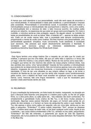 15. CONDICIONAMENTO

A menos que você abandone a sua personalidade, você não será capaz de encontrar a
sua individualidade. A individualidade é dada pela existência; a personalidade é imposta
pela sociedade. Personalidade é conveniência social. A sociedade não pode tolerar a
individualidade porque a individualidade não acompanhará o rebanho, como uma ovelha.
A individualidade tem a natureza do leão: o leão move-se sozinho. As ovelhas estão
sempre em rebanho, na esperança de que estar em grupo será aconchegante. Em meio à
multidão, o indivíduo sente-se mais protegido, seguro. Se alguém atacar, na multidão há
todas as possibilidades de você se salvar. Mas, e estando só? – apenas os leões andam
sós. Cada um de vocês nasceu leão, mas a sociedade está sempre condicionando,
programando a mente de vocês como ovelhas. Ela lhes imprime uma personalidade, uma
personalidade agradável, simpática, muito conveniente, muito obediente. A sociedade
quer escravos, não pessoas que sejam absolutamente dedicadas à liberdade. A
sociedade     quer    escravos      porque   os    interesses    estabelecidos    querem
obediência.OshoOne Seed Makes the Whole Earth Green

Comentário:

 Esta figura lembra uma antiga história Zen a respeito de um leão que foi criado por
ovelhas, e pensava que era uma delas, até que um velho leão o capturou e o levou até
um lago, onde lhe mostrou o seu próprio reflexo. Muitos de nós somos como esse leão –
a imagem que temos de nós mesmos não advém da nossa própria vivência direta, mas
das opiniões dos outros. Uma "personalidade" imposta de fora substitui a individualidade
que poderia ter se desenvolvido de dentro. Nós nos tornamos apenas mais uma ovelha no
rebanho, incapazes de nos movermos livremente, e inconscientes da nossa verdadeira
identidade. É hora de dar uma olhadela no seu próprio reflexo no lago, e de tomar a
iniciativa de libertar-se do que quer que lhe tenha sido imposto como condicionamento
pelos outros, com o objetivo de fazer você acreditar em qualquer coisa a seu respeito.
Dance, corra, mexa-se, fale uma língua inexistente – tudo o que for necessário para
acordar o leão adormecido dentro de você.



16. RELÂMPAGO

O que a meditação faz lentamente, um forte brado do mestre, inesperado, na situação em
que o discípulo está fazendo uma pergunta e o mestre pula e grita, ou lhe dá um golpe
firme, ou o atira porta afora, ou salta sobre ele... Tais métodos não eram conhecidos. Foi
simplesmente a genialidade muito criativa de Ma Tzu, e ele levou muitas pessoas à
iluminação. Algumas vezes parece hilariante: ele jogou um homem pela janela de um
prédio de dois andares, e o homem só havia ido perguntar-lhe sobre o que meditar. Ma
Tzu não apenas o atirou como saltou em seguida, caiu por cima dele, sentou-se no seu
peito e perguntou: "Entendeu?” O pobre sujeito respondeu "Sim", porque se dissesse
"Não", o mestre seria capaz de bater nele, ou de fazer qualquer outra coisa. Aquilo já era
o bastante – seu corpo estava arrebentado e Ma Tzu, sentado no seu peito, perguntando:
"Entendeu?" De fato ele entendeu, e justamente por aquilo ter sido tão repentino,
inesperado; ele nunca poderia ter imaginado uma coisa daquelas.OshoIsan: No Footprints
in the Blue Sky

                                                                                       402
 