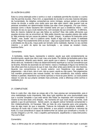 20. ALÉM DA ILUSÃO

Esta é a única distinção entre o sonho e o real: a realidade permite-lhe duvidar e o sonho
não lhe permite duvidar...Para mim, a capacidade de duvidar é uma das maiores bênçãos
da humanidade. As religiões comportam-se como inimigas, porque podam as próprias
raízes da dúvida; e existe uma razão para que elas ajam assim: elas querem que as
pessoas acreditem em determinadas ilusões que elas vivem pregando...Por que motivo,
pessoas como o Buda Gautama têm insistido tanto em que a existência inteira – com
exceção do seu eu que a tudo testemunha, com exceção da sua consciência – é efêmera,
feita do mesmo material de que são feitos os sonhos? Elas não estão afirmando que
aquelas árvores não se encontram ali. Não estão dizendo que aqueles pilares não estão
lá. Não entenda mal por causa da palavra ´ilusão´ (maya)... A palavra foi traduzida como
"ilusão", mas ´ilusão´ não é a palavra certa. Ilusão é algo que não existe. A realidade
existe. "Maya" fica exatamente entre as duas – algo que quase-existe. No que diz respeito
a atividades do dia-a-dia, maya pode ser tomado como realidade. Apenas no seu sentido
máximo – a partir do ápice da sua iluminação –, as coisas se revelam irreais,
ilusórias.Osho

Comentário:

  A borboleta, nesta figura, representa o exterior, aquilo que está constantemente se
transformando, aquilo que não é real, mas uma ilusão. Por detrás da borboleta está a face
da consciência, olhando para dentro, para aquilo que é eterno. O espaço entre os dois
olhos abriu-se, revelando o lótus do desenvolvimento espiritual e o sol da consciência que
se levanta. Através da ascensão do sol interior, nasce a meditação.A figura nos lembra de
não olhar para fora à procura do que é real, mas olhar antes para dentro de nós mesmos.
Quando nos concentramos no mundo exterior, com freqüência nos assaltam os
julgamentos – isto é bom, isto é ruim, isto eu quero, aquilo eu não quero. Tais julgamentos
nos mantêm prisioneiros das nossas ilusões, da nossa sonolência, dos nossos velhos
hábitos e padrões. Abandone sua mente opiniosa e mova-se para dentro. Lá você poderá
relaxar no seio da sua própria verdade mais profunda, onde a diferença entre sonhos e
realidade já é.



21. COMPLETUDE

Este é o jeito Zen: não dizer as coisas até o fim. Isso precisa ser compreendido, pois é
uma metodologia muito importante. Não dizer tudo significa dar uma oportunidade para
que o ouvinte complete o que está sendo dito.Todas as respostas vêm incompletas. O
mestre só lhe terá dado uma direção... No momento em que você chegar ao limite, você
saberá o que irá permanecer. Sendo assim, se alguém estiver tentando compreender o
Zen intelectualmente, irá fracassar. Não se trata de uma resposta para uma pergunta,
mas de algo maior do que a resposta. Trata-se da indicação da própria realidade... A
natureza do buda não é coisa muito distante: a sua própria consciência é natureza de
buda. E a sua consciência é capaz de testemunhar as coisas que constituem o mundo. O
mundo chegará a um fim, mas o espelho permanecerá, espelhando o nada.OshoJoshu:
The Lion's Roar

Comentário:

Aqui, a última peça de um quebra-cabeça está sendo colocada em seu lugar: a posição
                                                                                        405
 