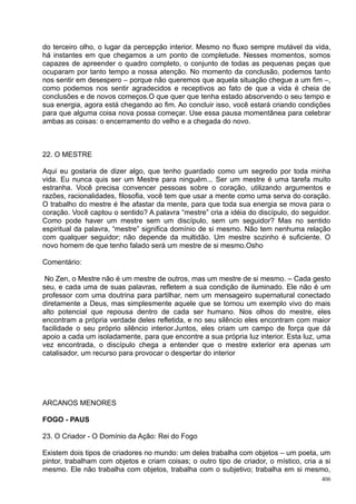 do terceiro olho, o lugar da percepção interior. Mesmo no fluxo sempre mutável da vida,
há instantes em que chegamos a um ponto de completude. Nesses momentos, somos
capazes de apreender o quadro completo, o conjunto de todas as pequenas peças que
ocuparam por tanto tempo a nossa atenção. No momento da conclusão, podemos tanto
nos sentir em desespero – porque não queremos que aquela situação chegue a um fim –,
como podemos nos sentir agradecidos e receptivos ao fato de que a vida é cheia de
conclusões e de novos começos.O que quer que tenha estado absorvendo o seu tempo e
sua energia, agora está chegando ao fim. Ao concluir isso, você estará criando condições
para que alguma coisa nova possa começar. Use essa pausa momentânea para celebrar
ambas as coisas: o encerramento do velho e a chegada do novo.



22. O MESTRE

Aqui eu gostaria de dizer algo, que tenho guardado como um segredo por toda minha
vida. Eu nunca quis ser um Mestre para ninguém... Ser um mestre é uma tarefa muito
estranha. Você precisa convencer pessoas sobre o coração, utilizando argumentos e
razões, racionalidades, filosofia, você tem que usar a mente como uma serva do coração.
O trabalho do mestre é lhe afastar da mente, para que toda sua energia se mova para o
coração. Você captou o sentido? A palavra “mestre” cria a idéia do discípulo, do seguidor.
Como pode haver um mestre sem um discípulo, sem um seguidor? Mas no sentido
espiritual da palavra, “mestre” significa domínio de si mesmo. Não tem nenhuma relação
com qualquer seguidor; não depende da multidão. Um mestre sozinho é suficiente. O
novo homem de que tenho falado será um mestre de si mesmo.Osho

Comentário:

 No Zen, o Mestre não é um mestre de outros, mas um mestre de si mesmo. – Cada gesto
seu, e cada uma de suas palavras, refletem a sua condição de iluminado. Ele não é um
professor com uma doutrina para partilhar, nem um mensageiro supernatural conectado
diretamente a Deus, mas simplesmente aquele que se tornou um exemplo vivo do mais
alto potencial que repousa dentro de cada ser humano. Nos olhos do mestre, eles
encontram a própria verdade deles refletida, e no seu silêncio eles encontram com maior
facilidade o seu próprio silêncio interior.Juntos, eles criam um campo de força que dá
apoio a cada um isoladamente, para que encontre a sua própria luz interior. Esta luz, uma
vez encontrada, o discípulo chega a entender que o mestre exterior era apenas um
catalisador, um recurso para provocar o despertar do interior




ARCANOS MENORES

FOGO - PAUS

23. O Criador - O Domínio da Ação: Rei do Fogo

Existem dois tipos de criadores no mundo: um deles trabalha com objetos – um poeta, um
pintor, trabalham com objetos e criam coisas; o outro tipo de criador, o místico, cria a si
mesmo. Ele não trabalha com objetos, trabalha com o subjetivo; trabalha em si mesmo,
                                                                                        406
 
