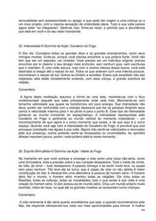 sensualidade sem possessividade ou apego, e que pode dar origem a uma criança ou a
um novo projeto, com a mesma sensação de criatividade plena. Tudo à sua volta parece
agora estar "se integrando". Desfrute isso, firme-se nisso, e permita que a abundância
que está em você e ao seu redor transborde.



25. Intensidade-O Domínio da Ação: Cavaleiro do Fogo

O Zen diz: Considere todos os grandes ditos e os grandes ensinamentos, como seus
inimigos mortais. Evite-os, porque você precisa encontrar a sua própria fonte. Você não
tem que ser um seguidor, um imitador. Você precisa ser um indivíduo original; precisa
encontrar por si mesmo o seu âmago mais profundo, sem nenhum guia, sem escrituras
que o orientem. É uma noite escura, mas com a chama intensa dessa busca, você está
destinado a chegar até o nascer do sol. Todos os que arderam com uma intensa procura,
encontraram o nascer do sol. Outros se limitam a acreditar. Esses que acreditam não são
religiosos; eles estão simplesmente evitando, com essa crença, a grande aventura da
religião.

Comentário:

 A figura desta meditação assumiu a forma de uma seta, movendo-se com o foco
unidirecionado daquele que sabe precisamente onde está indo. Movimenta-se com
tamanha velocidade que quase se transformou em pura energia. Sua intensidade não
deve, porém ser confundida com a energia obsessiva que faz as pessoas dirigirem seus
carros à velocidade máxima para ir do ponto A para o ponto B. Esse tipo de intensidade
pertence ao mundo horizontal do espaço/tempo. A intensidade representada pelo
Cavaleiro do Fogo é pertinente ao mundo vertical do momento instantâneo – um
reconhecimento de que agora é o único momento que existe, e de que aqui é o único
espaço. Quando você age com a intensidade do Cavaleiro do Fogo, é provável que isso
provoque ondulação nas águas à sua volta. Alguns irão sentir-se valorizados e renovados
pela sua presença, outros poderão sentir-se ameaçados ou incomodados. As opiniões
alheias importam pouco, porém; nada poderá detê-lo neste momento.



26. Espírito Brincalhão-O Domínio da Ação: Valete do Fogo

No momento em que você começa a enxergar a vida como uma coisa não-séria, como
uma brincadeira, toda a pressão sobre o seu coração desaparece. Todo o medo da morte,
da vida, do amor – tudo desaparece. A pessoa começa a se sentir muito leve, ou quase
sem peso nenhum. Tão leve ela se torna, que é capaz de voar no céu aberto.A maior
contribuição do Zen é oferecer-lhe uma alternativa à postura de homem sério. O homem
sério fez o mundo, o homem sério inventou todas as religiões. Ele criou todas as
filosofias, todas as culturas, todas as moralidades; tudo o que existe à sua volta é uma
criação do homem sério. O Zen excluiu-se do mundo sério. Criou um mundo próprio muito
divertido, cheio de risos, no qual até os grandes mestres se comportam como crianças.

Comentário:

 A vida raramente é tão séria quanto acreditamos que seja, e quando reconhecemos este
fato, ela responde oferecendo-nos cada vez mais oportunidades para brincar. A mulher
                                                                                     408
 