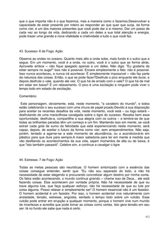 que o que importa não é o que fazemos, mas a maneira como o fazemos.Desenvolver a
capacidade de estar presente por inteiro ao responder ao que quer que surja, da forma
como vier, é um dos maiores presentes que você pode dar a si mesmo. Dar um passo de
cada vez ao longo da vida, dedicando a cada um deles a sua total atenção e energia,
pode trazer uma grande e nova vitalidade e criatividade a tudo o que você faz.



43. Sucesso- 6 de Fogo: Ação

Observe as ondas no oceano. Quanto mais alto a onda sobe, mais fundo é o sulco que a
segue. Em um momento, você é a onda, no outro, você é o sulco que se forma atrás.
Aproveite ambos -- não fique apegado apenas a um deles. Não diga: "Eu gostaria de
estar sempre no auge!" Isso não é possível. Encare simplesmente o fato: não é possível.
Isso nunca aconteceu, e nunca irá acontecer. É simplesmente impossível -- não faz parte
da natureza das coisas. Então, o que se pode fazer?Desfrute o pico enquanto ele durar, e
depois desfrute o vale, quando ele vier. O que há de errado com o vale? O que há de mal
em estar em baixa? É um relaxamento. O pico é uma excitação e ninguém pode viver o
tempo todo em estado de excitação.

Comentário:

 Este personagem, obviamente, está, neste momento, "a cavaleiro do mundo", e todos
estão celebrando o seu sucesso com uma chuva de papel picado.Devido à sua disposição
para aceitar os recentes desafios da vida, neste momento, você está – ou logo estará –
desfrutando de uma maravilhosa cavalgada sobre o tigre do sucesso. Receba bem essa
oportunidade, desfrute-a, compartilhe a sua alegria com os outros – e lembre-se de que
todas as brilhantes paradas têm um começo e um fim. Mantendo isso em mente, se você
extrair cada gota de sumo da felicidade que está experienciando neste momento, será
capaz, depois, de aceitar o futuro da forma como vier, sem arrependimentos. Não seja,
porém, tentado a agarrar-se a este momento de abundância, ou a acondicioná-lo em
plástico para que dure para sempre.A maior sabedoria para ter em mente à medida que
vão desfilando os acontecimentos da sua vida, sejam momentos de alta ou de baixa, é
que "isto também passará". Celebre sim, e continue a cavalgar o tigre



44. Estresse- 7 de Fogo: Ação

Todas as metas pessoais são neuróticas. O homem sintonizado com a essência das
coisas consegue entender, sentir que: "Eu não sou separado do todo, e não há
necessidade de estar elegendo e procurando concretizar algum destino por minha conta.
Os fatos estão acontecendo, o mundo continua girando -- chame isso de Deus... ele está
fazendo coisas. Elas acontecem por vontade própria. Não há necessidade de que eu
trave alguma luta, que faça qualquer esforço; não há necessidade de que eu lute por
coisa alguma. Posso relaxar e simplesmente ser".O homem essencial não é um fazedor.
O homem acidental é um fazedor. Por isso, o homem acidental vive naturalmente com
ansiedade, tensão, estresse, angústia, sentado o tempo todo sobre um vulcão. Esse
vulcão pode entrar em erupção a qualquer momento, porque o homem vive num mundo
de incertezas e acredita que pode tomar as coisas como certas. Isto gera tensão em seu
ser: lá no fundo ele sabe que nada é certo.

                                                                                     412
 