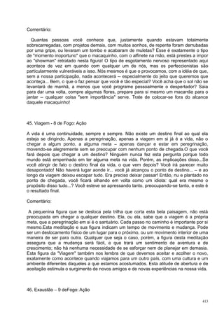 Comentário:

  Quantas pessoas você conhece que, justamente quando estavam totalmente
sobrecarregadas, com projetos demais, com muitos sonhos, de repente foram derrubadas
por uma gripe, ou levaram um tombo e acabaram de muletas? Esse é exatamente o tipo
de "momento inoportuno" que o macaquinho, com o alfinete na mão, está prestes a impor
ao "showman" retratado nesta figura! O tipo de esgotamento nervoso representado aqui
acontece de vez em quando com qualquer um de nós, mas os perfeccionistas são
particularmente vulneráveis a isso. Nós mesmos é que o provocamos, com a idéia de que,
sem a nossa participação, nada acontecerá -- especialmente do jeito que queremos que
aconteça... Bem, o que o faz pensar que você é tão especial? Você acha que o sol não se
levantará de manhã, a menos que você programe pessoalmente o despertador? Saia
para dar uma volta, compre algumas flores, prepare para si mesmo um macarrão para o
jantar -- qualquer coisa "sem importância" serve. Trate de colocar-se fora do alcance
daquele macaquinho!



45. Viagem - 8 de Fogo: Ação

A vida é uma continuidade, sempre e sempre. Não existe um destino final ao qual ela
esteja se dirigindo. Apenas a peregrinação, apenas a viagem em si já é a vida, não o
chegar a algum ponto, a alguma meta – apenas dançar e estar em peregrinação,
movendo-se alegremente sem se preocupar com nenhum ponto de chegada.O que você
fará depois que chegar a um destino? Ninguém nunca fez esta pergunta porque todo
mundo está empenhado em ter alguma meta na vida. Porém, as implicações disso...Se
você atingir de fato o destino final da vida, o que vem depois? Você irá parecer muito
desapontado! Não haverá lugar aonde ir... você já alcançou o ponto de destino... – e ao
longo da viagem deixou escapar tudo. Era preciso deixar passar! Então, nu e plantado no
ponto de chegada, você ficará olhando em volta como um idiota: qual era mesmo o
propósito disso tudo...? Você esteve se apressando tanto, preocupando-se tanto, e este é
o resultado final.

Comentário:

 A pequenina figura que se desloca pela trilha que corta esta bela paisagem, não está
preocupada em chegar a qualquer destino. Ele, ou ela, sabe que a viagem é a própria
meta, que a peregrinação em si é o santuário. Cada passo no caminho é importante por si
mesmo.Esta meditação e sua figura indicam um tempo de movimento e mudança. Pode
ser um deslocamento físico de um lugar para o próximo, ou um movimento interior de uma
maneira de ser para outra. Qualquer que seja o caso, porém, a figura desta meditação
assegura que a mudança será fácil, e que trará um sentimento de aventura e de
crescimento; não há nenhuma necessidade de se esforçar nem de planejar em demasia.
Esta figura da "Viagem" também nos lembra de que devemos aceitar e acolher o novo,
exatamente como acontece quando viajamos para um outro país, com uma cultura e um
ambiente diferentes daqueles a que estamos acostumados. Esta atitude de abertura e de
aceitação estimula o surgimento de novos amigos e de novas experiências na nossa vida.



46. Exaustão – 9 deFogo: Ação

                                                                                     413
 