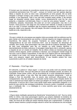 O homem que vive através da consciência mental torna-se pesado. Aquele que vive com
consciência permanece leve. Por quê? – porque um homem que tem apenas algumas
idéias a respeito de como se deve viver, naturalmente se torna pesado. Ele se sente
obrigado a carregar consigo o seu caráter. Esse caráter é como uma armadura: é a sua
proteção, a sua segurança. Toda a sua vida está investida nesse caráter. E ele sempre
reage às situações através desse caráter, nunca diretamente.Se você lhe faz uma
pergunta, a resposta é pré-fabricada. Esse é o sinal de uma pessoa "pesada" -- ela é
enfadonha, estúpida, mecanizada. Ela pode ser um bom computador, mas não é um
homem. Você provoca e ela reage de uma maneira bem definida. A reação é previsível:
ela é um robô. O homem verdadeiro age de maneira espontânea. Se você lhe faz uma
pergunta, obtém uma resposta, não uma reação. Ele abre o coração para a sua pergunta,
expõe-se a ela, responde a ela...

Comentário:

 Eis aqui o retrato de uma pessoa que esgotou toda sua energia vital nos esforços que fez
para manter em funcionamento sua enorme e ridícula máquina de imagens pessoais de
importância. Ela esteve tão ocupada "mantendo as partes ligadas entre si" e
"assegurando-se de que tudo funcionava bem", que se esqueceu de descansar de
verdade. Sem dúvida, esse personagem não pode permitir-se qualquer distração. Deixar
de lado suas obrigações para dar um passeio na praia poderia significar o
desmantelamento de toda a estrutura. A mensagem desta figura não é, entretanto, apenas
a respeito de ser um viciado em trabalho. Ela se refere a todas as maneiras pelas quais
criamos rotinas seguras, porém contrárias à natureza, que conseguem manter longe de
nós tudo o que é caótico e espontâneo. A vida não é um negócio para ser administrado: é
um mistério a ser vivido. Já é tempo de rasgar o cartão de ponto, escapar da fábrica e
fazer uma pequena viagem pelo desconhecido. O seu trabalho poderá fluir mais
suavemente a partir de um estado relaxado de mente



47. Repressão – 10 de Fogo: Ação

Em sânscrito, a palavra é ´alaya vigyan´: a casa em cujo porão você vai juntando coisas
que gostaria de fazer, mas que não pode por causa das condições sociais, da cultura, da
civilização. Essas coisas, porém, vão se acumulando ali, e muito indiretamente passam a
afetar as suas ações, a sua vida. Elas não podem encará-lo diretamente – você as
obrigou a ficar na escuridão; mas, do escuro, elas continuam influenciando o seu
comportamento. Elas são perigosas: é arriscado manter todas essas inibições dentro de
você. É possível que essas sejam as coisas que atingem um clímax, quando uma pessoa
enlouquece. A loucura não é outra coisa senão todas essas repressões chegando a um
ponto em que você já não consegue controlá-las. A loucura, porém, é aceitável, ao passo
que a meditação não – e a meditação é o único caminho para tornar uma pessoa
absolutamente sã.

Comentário:

 A figura desta meditação apresenta-se literalmente "emaranhada em nós". Sua luz ainda
brilha no íntimo, mas esse personagem reprimiu sua própria vitalidade na tentativa de
corresponder a muitas exigências e expectativas. Abriu mão de todo o seu próprio poder e
visão, em troca de ser aceito por essas mesmas forças que o aprisionaram. O perigo de
reprimir dessa maneira a própria energia natural é visível nas rachaduras de uma erupção
                                                                                      414
 