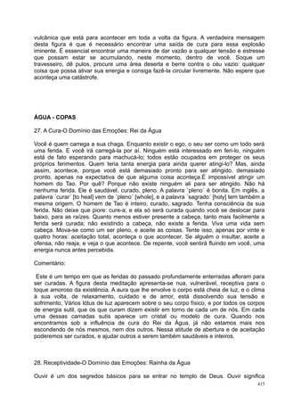 vulcânica que está para acontecer em toda a volta da figura. A verdadeira mensagem
desta figura é que é necessário encontrar uma saída de cura para essa explosão
iminente. É essencial encontrar uma maneira de dar vazão a qualquer tensão e estresse
que possam estar se acumulando, neste momento, dentro de você. Soque um
travesseiro, dê pulos, procure uma área deserta e berre contra o céu vazio: qualquer
coisa que possa ativar sua energia e consiga fazê-la circular livremente. Não espere que
aconteça uma catástrofe.




ÁGUA - COPAS

27. A Cura-O Domínio das Emoções: Rei da Água

Você é quem carrega a sua chaga. Enquanto existir o ego, o seu ser como um todo será
uma ferida. E você irá carregá-la por aí. Ninguém está interessado em feri-lo, ninguém
está de fato esperando para machucá-lo; todos estão ocupados em proteger os seus
próprios ferimentos. Quem teria tanta energia para ainda querer atingi-lo? Mas, ainda
assim, acontece, porque você está demasiado pronto para ser atingido, demasiado
pronto, apenas na expectativa de que alguma coisa aconteça.É impossível atingir um
homem do Tao. Por quê? Porque não existe ninguém ali para ser atingido. Não há
nenhuma ferida. Ele é saudável, curado, pleno. A palavra ´pleno´ é bonita. Em inglês, a
palavra ´curar´ [to heal] vem de ´pleno´ [whole], e a palavra ´sagrado´ [holy] tem também a
mesma origem. O homem de Tao é inteiro, curado, sagrado. Tenha consciência da sua
ferida. Não deixe que piore: cure-a; e ela só será curada quando você se deslocar para
baixo, para as raízes. Quanto menos estiver presente a cabeça, tanto mais facilmente a
ferida será curada; não existindo a cabeça, não existe a ferida. Viva uma vida sem
cabeça. Mova-se como um ser pleno, e aceite as coisas. Tente isso, apenas por vinte e
quatro horas: aceitação total, aconteça o que acontecer. Se alguém o insultar, aceite a
ofensa, não reaja, e veja o que acontece. De repente, você sentirá fluindo em você, uma
energia nunca antes percebida.

Comentário:

 Este é um tempo em que as feridas do passado profundamente enterradas afloram para
ser curadas. A figura desta meditação apresenta-se nua, vulnerável, receptiva para o
toque amoroso da existência. A aura que lhe envolve o corpo está cheia de luz, e o clima
à sua volta, de relaxamento, cuidado e de amor, está dissolvendo sua tensão e
sofrimento. Vários lótus de luz aparecem sobre o seu corpo físico, e por todos os corpos
de energia sutil, que os que curam dizem existir em torno de cada um de nós. Em cada
uma dessas camadas sutis aparece um cristal ou modelo de cura. Quando nos
encontramos sob a influência de cura do Rei da Água, já não estamos mais nos
escondendo de nós mesmos, nem dos outros. Nessa atitude de abertura e de aceitação
poderemos ser curados, e ajudar outros a serem também saudáveis e inteiros.



28. Receptividade-O Domínio das Emoções: Rainha da Água

Ouvir é um dos segredos básicos para se entrar no templo de Deus. Ouvir significa
                                                                                        415
 