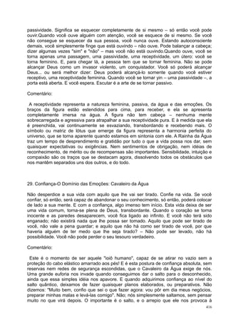 passividade. Significa se esquecer completamente de si mesmo – só então você pode
ouvir.Quando você ouve alguém com atenção, você se esquece de si mesmo. Se você
não consegue se esquecer da sua pessoa, você nunca ouve. Estando autoconsciente
demais, você simplesmente finge que está ouvindo – não ouve. Pode balançar a cabeça;
dizer algumas vezes "sim" e "não" – mas você não está ouvindo.Quando ouve, você se
torna apenas uma passagem, uma passividade, uma receptividade, um útero: você se
torna feminino. E, para chegar lá, a pessoa tem que se tornar feminina. Não se pode
alcançar Deus como um invasor violento, um conquistador. Você só poderá alcançar
Deus... ou será melhor dizer: Deus poderá alcançá-lo somente quando você estiver
receptivo, uma receptividade feminina. Quando você se tornar yin – uma passividade –, a
porta está aberta. E você espera. Escutar é a arte de se tornar passivo.

Comentário:

 A receptividade representa a natureza feminina, passiva, da água e das emoções. Os
braços da figura estão estendidos para cima, para receber, e ela se apresenta
completamente imersa na água. A figura não tem cabeça – nenhuma mente
sobrecarregada e agressiva para atrapalhar a sua receptividade pura. E à medida que ela
é preenchida, vai continuamente se esvaziando, transbordando e recebendo mais. O
símbolo ou matriz de lótus que emerge da figura representa a harmonia perfeita do
universo, que se torna aparente quando estamos em sintonia com ele. A Rainha da Água
traz um tempo de desprendimento e gratidão por tudo o que a vida possa nos dar, sem
quaisquer expectativas ou exigências. Nem sentimentos de obrigação, nem idéias de
reconhecimento, de mérito ou de recompensas são importantes. Sensibilidade, intuição e
compaixão são os traços que se destacam agora, dissolvendo todos os obstáculos que
nos mantêm separados uns dos outros, e do todo.



29. Confiança-O Domínio das Emoções: Cavaleiro da Água

Não desperdice a sua vida com aquilo que lhe vai ser tirado. Confie na vida. Se você
confiar, só então, será capaz de abandonar o seu conhecimento, só então, poderá colocar
de lado a sua mente. E com a confiança, algo imenso tem início. Esta vida deixa de ser
uma vida comum, torna-se plena de Deus, transbordante. Quando o coração se torna
inocente e as paredes desaparecem, você fica ligado ao infinito. E você não terá sido
enganado; não existirá nada que lhe possa ser tomado. Aquilo que pode ser tirado de
você, não vale a pena guardar; e aquilo que não há como ser tirado de você, por que
haveria alguém de ter medo que lhe seja tirado? – Não pode ser levado, não há
possibilidade. Você não pode perder o seu tesouro verdadeiro.

Comentário:

 Este é o momento de ser aquele "ioiô humano", capaz de se atirar no vazio sem a
proteção do cabo elástico amarrado aos pés! E é esta postura de confiança absoluta, sem
reservas nem redes de segurança escondidas, que o Cavaleiro da Água exige de nós.
Uma grande euforia nos invade quando conseguimos dar o salto para o desconhecido,
ainda que essa simples idéia nos apavore. E quando adquirimos confiança ao nível do
salto quântico, deixamos de fazer quaisquer planos elaborados, ou preparativos. Não
dizemos: "Muito bem, confio que sei o que fazer agora: vou pôr em dia meus negócios,
preparar minhas malas e levá-las comigo". Não; nós simplesmente saltamos, sem pensar
muito no que virá depois. O importante é o salto, e o arrepio que ele nos provoca à
                                                                                    416
 