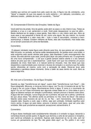 medida que caímos em queda livre pelo vazio do céu. A figura nos dá, entretanto, uma
"deixa" a respeito do que nos espera no outro extremo – um delicado, convidativo, um
delicioso rosado... pétalas de rosa, um suculento... "Venha!"



30. Compreensão-O Domínio das Emoções: Valete da Água

Você está fora da prisão, fora da gaiola; pode abrir as asas e o céu inteiro é seu. Todas as
estrelas e a lua e o sol, pertencem a você. Você pode desaparecer no azul do além...
Basta desfazer-se do apego a essa gaiola. Saia dela e o céu inteiro será seu. Abra as
suas asas e voe passando à frente do sol, como uma águia. No céu interior, no mundo
interior, a liberdade é o valor mais alto – tudo o mais é secundário, inclusive a bem-
aventurança, o êxtase. Existem milhares de flores, elas são incontáveis, mas todas elas
só se tornam possíveis em clima de liberdade.

Comentário:

 O pássaro retratado nesta figura está olhando para fora, do que parece ser uma gaiola.
Não há porta; na verdade, as barras estão desaparecendo. As grades eram uma ilusão, e
esta avezinha está sendo atraída pela graça, pela liberdade e pelo encorajamento das
outras. Ela está abrindo suas asas, pronta para alçar vôo pela primeira vez. O surgimento
de uma nova compreensão – o de que a gaiola sempre esteve aberta e o céu sempre
esteve ali para que nós o explorássemos – pode fazer com que nos sintamos um pouco
abalados de início. Está bem, e é natural sentir-se chocado, mas não deixe que isso
desperdice a oportunidade para vivenciar a leveza de coração e a aventura que lhe estão
sendo oferecidas ali mesmo, junto com a sensação de abalo. Deixe-se levar pela
delicadeza e gentileza desse momento. Sinta o bater de asas dentro de você. Abra as
asas e seja livre.



58. Indo com a Correnteza - Ás da Água: Emoções

Quando eu digo "transforme-se em água", quero dizer "transforme-se num fluxo" – não
fique estagnado. Mova-se, e mova-se como a água. Lao Tzu diz: A maneira de ser do Tao
é igual à de um curso d`água. Movimenta-se como a água. E como é o movimento da
água? Ou um rio? Esse movimento tem algumas coisas belas em si. Uma delas é que a
água se desloca sempre em direção à profundeza, sempre procura o terreno mais baixo.
A água não tem ambição, nunca briga por ser a primeira: ela quer ser a última. Lembre-se
de que Jesus disse: "Os últimos serão os primeiros no meu reino de Deus". Ele estava
falando sobre essa maneira de ser do rio, do Tao – sem mencioná-la, mas falando a
respeito dela. Quanto a você, seja o último, seja sem ambição. Ambição significa subir
morro acima. A água vai para baixo, procura o terreno mais baixo, quer ser uma não-
entidade. Não quer proclamar-se especial, excepcional, extraordinária. A

Comentário:

A figura desta meditação está completamente relaxada e à vontade na água, deixando a
correnteza levá-la aonde queira. É alguém que dominou a arte de ser passivo e receptivo,
sem sentir-se enfadado ou sonolento. Apenas está disponível ao rio da vida, sem ter
nunca um pensamento do tipo "Eu não gosto disto aqui", ou "Eu prefiro ir em outra
                                                                                         417
 