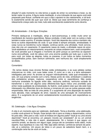 direção".A cada momento na vida temos a opção de entrar na correnteza e boiar, ou de
tentar nadar rio acima. A figura nesta meditação, é uma indicação de que agora você está
preparado para flutuar, confiante em que a vida o apoiará no seu relaxamento, e irá levá-
lo exatamente aonde ela quer que você vá. Deixe que esse sentimento de confiança e
relaxamento cresça cada vez mais; tudo está acontecendo exatamente como deveria.



49. Amistosidade – 2 de Água: Emoções

Primeiro dedique-se à meditação, atinja a bem-aventurança, e então muito amor se
manifestará de maneira espontânea. Nessa condição, é belo estar com os outros e belo
também é estar sozinho. É simples também. Você não depende dos outros e também não
torna os outros dependentes de você. O que existe é sempre amizade, amistosidade. A
coisa nunca se transforma numa relação; continua sendo uma afinidade. Você convive,
mas não cria um casamento. O casamento nasce do medo, a afinidade nasce do amor.
Você estabelece um relacionamento; enquanto as coisas andarem bem, você compartilha.
Se você percebe que é chegado o momento de partir porque os caminhos se separam
numa encruzilhada, você diz adeus com uma enorme gratidão por tudo que o outro foi
para você, por todas as alegrias, todos os prazeres, e por todos os belos momentos
compartilhados juntos. Sem nenhum sofrimento, sem nenhuma dor, você simplesmente
se afasta.

Comentário:

  Os ramos destas duas árvores floridas estão entrelaçados, e as suas pétalas caídas
misturam-se no chão, com suas belas cores. É como se o céu e a terra estivessem
interligados pelo amor. As árvores se erguem individualmente, cada qual enraizadas no
solo, em sua própria conexão com a terra. Desse ponto de vista, simbolizam a essência
dos verdadeiros amigos, maduros, cooperativos entre si, espontâneos. Não existe
nenhuma ansiedade na ligação entre eles, nenhuma carência, nenhuma vontade de
transformar o outro em alguma coisa diferente.Esta figura indica uma prontidão para
entrar nesta qualidade de amistosidade. Ao fazê-lo, você poderá notar que não está mais
interessado nos diferentes tipos de dramas e romances em que as outras pessoas estão
empenhadas. Não se trata de uma perda. É o surgimento de uma disposição de espírito
mais elevada, mais carregada de amor, nascida de uma sensação de vivenciamento
pleno. É o surgimento de um amor verdadeiramente incondicional, sem expectativas ou
exigências.



50. Celebração – 3 de Água: Emoções

A vida é um momento para ser celebrado, desfrutado. Torne-a divertida, uma celebração,
e então você entrará no Templo. Esse templo não é para os tristes e desanimados, nunca
foi para eles. Olhe para a vida: você vê tristeza em alguma parte? Você já viu uma árvore
deprimida? Você já encontrou um pássaro movido por ansiedade? Já viu um animal
neurótico?Não, a vida não é assim, absolutamente. Só o homem é que seguiu um
caminho errado, se desviou em algum lugar, porque ele se considera muito sábio, muito
esperto. Sua esperteza é o seu mal. Não seja sábio demais. Lembre-se sempre de parar;
não vá a extremos. Um pouco de tolice e um pouco de sabedoria fazem bem, e a
combinação certa faz de você um buda...
                                                                                      418
 