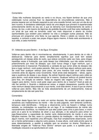 Comentário:

 Estas três mulheres dançando ao vento e na chuva, nos fazem lembrar de que uma
celebração nunca precisa ficar na dependência de circunstâncias exteriores. Não é
preciso esperar por um feriado especial ou por uma ocasião formal, nem por um dia de sol
sem nuvens. A verdadeira celebração nasce de uma alegria que primeiro é experienciada
profundamente dentro do seu ser, e que se derrama num transbordamento de canto e
dança, de riso, e até mesmo de lágrimas de gratidão.Quando você fizer esta meditação, é
um sinal de que está se tornando cada vez mais disponível e aberto às muitas
oportunidades que existem para celebrar na vida e contagiar outras pessoas. Não se
preocupe em programar uma festa na sua agenda. Deixe o cabelo ao natural, tire os
sapatos, e comece a pular nas poças d’água agora mesmo. A festa está acontecendo à
sua volta, a cada momento!



51. Voltando-se para Dentro – 4 de Água: Emoções

Voltar-se para dentro não é movimentar-se, absolutamente. Ir para dentro de si não é
deslocar-se. Voltar-se para dentro simplesmente significa que você tem estado
perseguindo um desejo atrás do outro, que esteve correndo cada vez mais, para chegar
repetidas vezes à frustração; que cada desejo traz infelicidade, que não existe nenhum
preenchimento por meio de desejos; que você nunca chega a lugar nenhum, que o
contentamento é impossível. Percebendo a verdade de que correr atrás de desejos não
leva a lugar nenhum, você acaba parando. Não que você faça algum esforço para parar.
Se você fizer qualquer esforço para parar, de uma maneira sutil você ainda estará
correndo atrás de alguma coisa novamente. Você ainda está desejando – talvez, agora,
seja a ausência de desejo o seu desejo. Se estiver fazendo algum esforço para voltar-se
para dentro, você ainda estará saindo de si mesmo. Qualquer esforço só poderá levá-lo
para fora, em direção ao exterior. Todas as viagens são viagens para fora – não há
viagem para dentro. Como você pode viajar para dentro de si mesmo? Você já está ali,
não faz sentido ir. Quando o deslocar-se cessa, a viagem desaparece; quando não há
mais nenhum desejo obscurecendo a sua mente, você está dentro. A isso é que se chama
voltar-se para dentro. Mas não se trata absolutamente de um deslocamento, trata-se
simplesmente de não sair para fora.

Comentário:

  A mulher desta figura tem no rosto um sorriso discreto. Na verdade, ela está apenas
assistindo aos malabarismos da mente – não os está julgando, nem tentando contê-los,
tampouco está identificada – limita-se a observá-los como se fossem o tráfego numa
estrada, ou ondulações na superfície de um lago. E os malabarismos da mente são
razoavelmente divertidos, na medida em que eles pulam para cima e para baixo, e viram
para cá e para lá na tentativa de atrair a sua atenção, e de seduzi-lo para entrar no
jogo.Desenvolver a capacidade de manter certo distanciamento da mente é uma das
bênçãos maiores. De fato, esse é o grande objetivo da meditação – não ficar entoando
algum mantra, nem repetindo uma afirmação, mas ficar simplesmente observando, como
se a mente pertencesse a alguma outra pessoa. A essa altura, você está pronto para ter
esse distanciamento, e assistir à exibição sem se envolver no drama. Permita-se a
liberdade singela de "Voltar-se Para Dentro" sempre que puder, e a aptidão para a
meditação crescerá e se aprofundará em você.

                                                                                     419
 