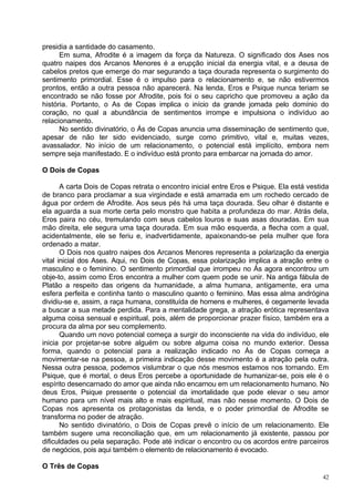 presidia a santidade do casamento.
      Em suma, Afrodite é a imagem da força da Natureza. O significado dos Ases nos
quatro naipes dos Arcanos Menores é a erupção inicial da energia vital, e a deusa de
cabelos pretos que emerge do mar segurando a taça dourada representa o surgimento do
sentimento primordial. Esse é o impulso para o relacionamento e, se não estivermos
prontos, então a outra pessoa não aparecerá. Na lenda, Eros e Psique nunca teriam se
encontrado se não fosse por Afrodite, pois foi o seu capricho que promoveu a ação da
história. Portanto, o As de Copas implica o início da grande jornada pelo domínio do
coração, no qual a abundância de sentimentos irrompe e impulsiona o indivíduo ao
relacionamento.
      No sentido divinatório, o Ás de Copas anuncia uma disseminação de sentimento que,
apesar de não ter sido evidenciado, surge como primitivo, vital e, muitas vezes,
avassalador. No início de um relacionamento, o potencial está implícito, embora nem
sempre seja manifestado. E o indivíduo está pronto para embarcar na jornada do amor.

O Dois de Copas

       A carta Dois de Copas retrata o encontro inicial entre Eros e Psique. Ela está vestida
de branco para proclamar a sua virgindade e está amarrada em um rochedo cercado de
água por ordem de Afrodite. Aos seus pés há uma taça dourada. Seu olhar é distante e
ela aguarda a sua morte certa pelo monstro que habita a profundeza do mar. Atrás dela,
Eros paira no céu, tremulando com seus cabelos louros e suas asas douradas. Em sua
mão direita, ele segura uma taça dourada. Em sua mão esquerda, a flecha com a qual,
acidentalmente, ele se feriu e, inadvertidamente, apaixonando-se pela mulher que fora
ordenado a matar.
       O Dois nos quatro naipes dos Arcanos Menores representa a polarização da energia
vital inicial dos Ases. Aqui, no Dois de Copas, essa polarização implica a atração entre o
masculino e o feminino. O sentimento primordial que irrompeu no Ás agora encontrou um
obje-to, assim como Eros encontra a mulher com quem pode se unir. Na antiga fábula de
Platão a respeito das origens da humanidade, a alma humana, antigamente, era uma
esfera perfeita e continha tanto o masculino quanto o feminino. Mas essa alma andrógina
dividiu-se e, assim, a raça humana, constituída de homens e mulheres, é cegamente levada
a buscar a sua metade perdida. Para a mentalidade grega, a atração erótica representava
alguma coisa sensual e espiritual, pois, além de proporcionar prazer físico, também era a
procura da alma por seu complemento.
       Quando um novo potencial começa a surgir do inconsciente na vida do indivíduo, ele
inicia por projetar-se sobre alguém ou sobre alguma coisa no mundo exterior. Dessa
forma, quando o potencial para a realização indicado no Ás de Copas começa a
movimentar-se na pessoa, a primeira indicação desse movimento é a atração pela outra.
Nessa outra pessoa, podemos vislumbrar o que nós mesmos estamos nos tornando. Em
Psique, que é mortal, o deus Eros percebe a oportunidade de humanizar-se, pois ele é o
espírito desencarnado do amor que ainda não encarnou em um relacionamento humano. No
deus Eros, Psique pressente o potencial da imortalidade que pode elevar o seu amor
humano para um nível mais alto e mais espiritual, mas não nesse momento. O Dois de
Copas nos apresenta os protagonistas da lenda, e o poder primordial de Afrodite se
transforma no poder de atração.
       No sentido divinatório, o Dois de Copas prevê o início de um relacionamento. Ele
também sugere uma reconciliação que, em um relacionamento já existente, passou por
dificuldades ou pela separação. Pode até indicar o encontro ou os acordos entre parceiros
de negócios, pois aqui também o elemento de relacionamento é evocado.

O Três de Copas
                                                                                           42
 