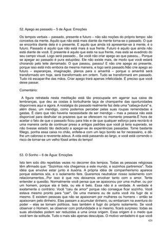 52. Apego ao passado – 5 de Água: Emoções

Os tempos verbais – passado, presente e futuro – não são noções do próprio tempo: são
conceitos da mente. Aquilo que não está mais diante da mente torna-se o passado. O que
se encontra diante dela é o presente. E aquilo que ainda irá apresentar-se à mente, é o
futuro. Passado é aquilo que não está mais à sua frente. Futuro é aquilo que ainda não
está diante de você. E presente é aquilo que está na sua frente, mas está se evadindo do
seu campo visual. Logo será passado... Se você não criar apego ao que passou... Porque
se apegar ao passado é pura estupidez. Ele não existe mais, de modo que você estará
chorando pelo leite derramado. O que passou, passou! E não crie apego ao presente,
porque isso está indo embora da mesma maneira, e logo será passado.Não crie apego ao
futuro – esperanças, imaginação, planos para o amanhã – porque o amanhã será
transformado em hoje, será transformado em ontem. Tudo se transformará em passado.
Tudo irá escapar-lhe das mãos. Criar apego trará apenas infelicidade. É preciso que você
deixe passar.

Comentário:

  A figura retratada nesta meditação está tão preocupada em agarrar sua caixa de
lembranças, que deu as costas à borbulhante taça de champanhe das oportunidades
disponíveis aqui e agora. A nostalgia do passado realmente faz dela uma "cabeça-dura" e,
além disso, um mendigo, como podemos perceber pelas suas roupas remendadas e
gastas. É claro que não haveria necessidade de ser mendigo – mas a pessoa não está
disponível para desfrutar os prazeres que se oferecem no momento presente.É hora de
aceitar o fato de que o passado ficou para trás e de que qualquer esforço para recriá-lo é
uma maneira certa de continuar preso a antigos padrões que você já teria superado, se
não tivesse estado tão dedicado a apegar-se às experiências passadas. Tome bastante
fôlego, ponha essa caixa no chão, enfeite-a com um laço bonito se for necessário, e dê-
lhe um caloroso e reverente adeus. A vida está passando ao largo, e você está correndo o
risco de tornar-se um velho fóssil antes do tempo!



53. O Sonho – 6 de Água: Emoções

Isto tem sido dito repetidas vezes no decorrer dos tempos. Todas as pessoas religiosas
têm afirmado que: "Sozinhos nós chegamos a este mundo, e sozinhos partiremos". Toda
idéia que envolve estar junto é ilusória. A própria idéia de companheirismo aparece
porque estamos sós, e o isolamento fere. Queremos neutralizar nosso isolamento com
relacionamentos...Por isso é que nos deixamos envolver tanto com o amor. Tente
entender a questão. Normalmente você pensa que se apaixonou por uma mulher, ou por
um homem, porque ela é bela, ou ele é belo. Essa não é a verdade. A verdade é
exatamente o contrário: Você "caiu de amor" porque não consegue ficar sozinho. Você
estava mesmo pronto para "cair". De uma maneira ou de outra você iria fugir de si
mesmo. E existem pessoas que não se apaixonam por mulheres ou homens – então se
apaixonam pelo dinheiro. Elas passam a acumular dinheiro, ou embarcam na aventura do
poder – elas se tornam políticos. Isso também é fugir do próprio isolamento. Se você
observar o Homem, se observar com profundidade a si mesmo, ficará surpreso: todas as
suas atividades podem ser reduzidas a uma única origem. Essa origem é o medo que
você tem da solitude. Tudo o mais são apenas desculpas. O motivo verdadeiro é que você
                                                                                       420
 