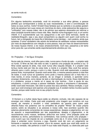 se sente muito só.

Comentário:

Em alguma tardezinha encantada, você irá encontrar a sua alma gêmea, a pessoa
perfeita que corresponderá a todas as suas necessidades, e será a concretização de
todos os seus sonhos. Certo? Errado! Essa fantasia que os cantores e os poetas gostam
tanto de perpetuar tem suas raízes em memórias do útero, onde estávamos tão seguros e
"unificados" com nossas mães; não é de admirar que sejamos obcecados por retornar a
essa condição durante toda a nossa vida. Mas, falando numa linguagem crua, é um sonho
infantil. E é surpreendente que nos apeguemos a ele com tanta teimosia, diante da
realidade.Ninguém, seja o seu atual companheiro ou alguém com quem você sonha no
futuro, tem a obrigação de trazer-lhe à felicidade numa bandeja – nem poderia, ainda que
quisesse. O amor verdadeiro não advém de tentativas de satisfazer nossas necessidades
por meio da dependência com relação à outra pessoa, mas por meio do desenvolvimento
da nossa riqueza interior, e do nosso amadurecimento. Com isso, passamos a ter tanto
amor para dar, que amantes serão espontaneamente atraídos por nós.



54. Projeções – 7 de Água: Emoções

Numa sala de cinema, você olha para a tela, nunca para o fundo da sala – o projetor está
no fundo. O filme de fato não está na tela: é apenas uma projeção de sombra e luz. O
filme existe apenas lá atrás, mas você nunca olha naquela direção. E o projetor está
lá.Sua mente está por trás da coisa toda: a mente é o projetor. Mas você fica sempre
olhando para o outro, porque o outro é a tela. Quando você está apaixonado, a pessoa
parece linda, incomparável. Quando você sente ódio, a mesma pessoa parece a mais feia
de todas, e você nunca se questiona como pode a mesma pessoa ser a mais feia e a
mais bonita...A única maneira, portanto, de se chegar à verdade, é aprender como
enxergar diretamente, como deixar de lado a intermediação da mente. Essa interferência
é o problema, porque a mente só é capaz de criar sonhos... Com a ajuda do seu
entusiasmo, o sonho começa a parecer realidade. Quando o entusiasmo é demasiado,
então você está intoxicado, não está na posse dos seus sentidos. Nessa condição, o que
quer que você enxergue será apenas uma projeção sua. E existem tantos mundos quanto
mentes, porque cada mente vive no seu próprio mundo.

Comentário:

 O Homem e a mulher desta figura estão se olhando; contudo, não são capazes de se
enxergar com nitidez. Cada qual está projetando uma imagem que construiu em sua
mente, de maneira a encobrir o rosto verdadeiro da pessoa para quem está
olhando.Todos nós podemos cair na armadilha de projetar "filmes" de nossa própria
autoria, sobre as situações e as pessoas à nossa volta. Isso acontece quando não
estamos plenamente conscientes de nossas expectativas, desejos e julgamentos; em vez
de assumir a responsabilidade por tais expectativas, desejos e julgamentos, e de
reconhecê-los como nossos, tentamos atribuí-los aos outros. Uma projeção pode ser
diabólica ou divina, perturbadora ou confortadora, mas continua sendo uma projeção –
uma nuvem que nos impede de ver a realidade como ela é. O único modo de escapar
disso é entender como funciona o jogo. Quando você der com um julgamento se
formando a respeito de outra pessoa, vire-o do avesso: aquilo que você está vendo no
outro, na verdade, não pertence a você? A sua visão está límpida, ou obstruída pelo que
                                                                                     421
 