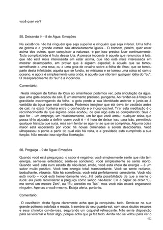 você quer ver?



55. Deixando Ir – 8 de Água: Emoções

Na existência não há ninguém que seja superior e ninguém que seja inferior. Uma folha
de grama e a grande estrela são absolutamente iguais... O homem, porém, quer estar
acima dos outros, quer conquistar a natureza, e por isso precisa lutar continuamente.
Toda complexidade é fruto dessa luta. A pessoa inocente é aquela que renunciou à luta,
que não está mais interessada em estar acima, que não está mais interessada em
mostrar desempenho, em provar que é alguém especial; é aquela que se tornou
semelhante a uma rosa, ou a uma gota de orvalho sobre a folha de lótus; que se tornou
parte desta infinidade; aquela que se fundiu, se misturou e se tornou uma coisa só com o
oceano, e agora é simplesmente uma onda; é aquela que não tem qualquer idéia do "eu".
O desaparecimento do "eu" é a inocência.

Comentário:

 Nesta imagem de folhas de lótus ao amanhecer podemos ver, pela ondulação da água,
que uma gota acabou de cair. É um momento precioso, pungente. Ao render-se à força da
gravidade escorregando da folha, a gota perde a sua identidade anterior e junta-se à
vastidão da água que está embaixo. Podemos imaginar que ela deva ter vacilado antes
de cair, na exata fronteira entre o conhecido e o incognoscível. Tirar esta meditação é o
reconhecimento de que alguma coisa acabou, de que algo está se completando. Seja o
que for – um emprego, um relacionamento, um lar que você amou, qualquer coisa que
possa tê-lo ajudado a definir quem você é – é hora de deixar isso para trás, permitindo
qualquer tristeza que surja, mas sem tentar se agarrar ao que se completou. Alguma coisa
maior está esperando por você: há novas dimensões a serem descobertas. Você
ultrapassou o ponto a partir do qual não há volta, e a gravidade está cumprindo a sua
função. Não resista: isso significa libertação.



56. Preguiça – 9 de Água: Emoções

Quando você está preguiçoso, o sabor é negativo: você simplesmente sente que não tem
energia, sente-se entediado; sente-se sonolento; você simplesmente se sente morto.
Quando você está num estado de não-fazer, então, você está cheio de energia – é um
sabor muito positivo. Você tem energia total, transbordante. Você se sente radiante,
borbulhante, vibrante. Não há sonolência, você está perfeitamente consciente. Você não
está morto – você está tremendamente vivo...Há certa possibilidade de que a mente o
iluda: ela pode racionalizar a preguiça como sendo não-fazer. Ela é capaz de dizer "Eu
me tornei um mestre Zen", ou "Eu acredito no Tao”, mas você não estará enganando
ninguém. Apenas a você mesmo. Esteja alerta, portanto.

Comentário:

 O cavalheiro desta figura claramente acha que já conquistou tudo. Senta-se na sua
grande poltrona estofada e macia, à sombra do seu guarda-sol, com seus óculos escuros
e seus chinelos cor-de-rosa, segurando um coquetel refrescante. Não sente disposição
para se levantar e fazer algo, porque acha que já fez tudo. Ainda não se voltou para ver o
                                                                                       422
 