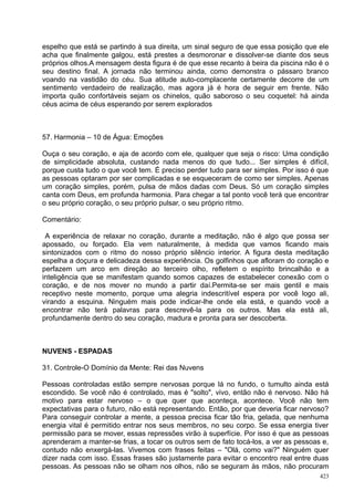 espelho que está se partindo à sua direita, um sinal seguro de que essa posição que ele
acha que finalmente galgou, está prestes a desmoronar e dissolver-se diante dos seus
próprios olhos.A mensagem desta figura é de que esse recanto à beira da piscina não é o
seu destino final. A jornada não terminou ainda, como demonstra o pássaro branco
voando na vastidão do céu. Sua atitude auto-complacente certamente decorre de um
sentimento verdadeiro de realização, mas agora já é hora de seguir em frente. Não
importa quão confortáveis sejam os chinelos, quão saboroso o seu coquetel: há ainda
céus acima de céus esperando por serem explorados



57. Harmonia – 10 de Água: Emoções

Ouça o seu coração, e aja de acordo com ele, qualquer que seja o risco: Uma condição
de simplicidade absoluta, custando nada menos do que tudo... Ser simples é difícil,
porque custa tudo o que você tem. É preciso perder tudo para ser simples. Por isso é que
as pessoas optaram por ser complicadas e se esqueceram de como ser simples. Apenas
um coração simples, porém, pulsa de mãos dadas com Deus. Só um coração simples
canta com Deus, em profunda harmonia. Para chegar a tal ponto você terá que encontrar
o seu próprio coração, o seu próprio pulsar, o seu próprio ritmo.

Comentário:

 A experiência de relaxar no coração, durante a meditação, não é algo que possa ser
apossado, ou forçado. Ela vem naturalmente, à medida que vamos ficando mais
sintonizados com o ritmo do nosso próprio silêncio interior. A figura desta meditação
espelha a doçura e delicadeza dessa experiência. Os golfinhos que afloram do coração e
perfazem um arco em direção ao terceiro olho, refletem o espírito brincalhão e a
inteligência que se manifestam quando somos capazes de estabelecer conexão com o
coração, e de nos mover no mundo a partir daí.Permita-se ser mais gentil e mais
receptivo neste momento, porque uma alegria indescritível espera por você logo ali,
virando a esquina. Ninguém mais pode indicar-lhe onde ela está, e quando você a
encontrar não terá palavras para descrevê-la para os outros. Mas ela está ali,
profundamente dentro do seu coração, madura e pronta para ser descoberta.



NUVENS - ESPADAS

31. Controle-O Domínio da Mente: Rei das Nuvens

Pessoas controladas estão sempre nervosas porque lá no fundo, o tumulto ainda está
escondido. Se você não é controlado, mas é "solto", vivo, então não é nervoso. Não há
motivo para estar nervoso – o que quer que aconteça, acontece. Você não tem
expectativas para o futuro, não está representando. Então, por que deveria ficar nervoso?
Para conseguir controlar a mente, a pessoa precisa ficar tão fria, gelada, que nenhuma
energia vital é permitido entrar nos seus membros, no seu corpo. Se essa energia tiver
permissão para se mover, essas repressões virão à superfície. Por isso é que as pessoas
aprenderam a manter-se frias, a tocar os outros sem de fato tocá-los, a ver as pessoas e,
contudo não enxergá-las. Vivemos com frases feitas – "Olá, como vai?" Ninguém quer
dizer nada com isso. Essas frases são justamente para evitar o encontro real entre duas
pessoas. As pessoas não se olham nos olhos, não se seguram às mãos, não procuram
                                                                                      423
 