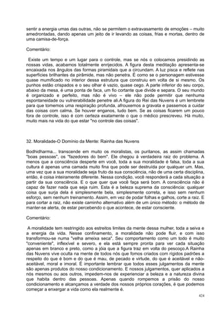 sentir a energia umas das outras, não se permitem o extravasamento de emoções – muito
amedrontadas, dando apenas um jeito de ir levando as coisas, frias e mortas, dentro de
uma camisa-de-força.

Comentário:

 Existe um tempo e um lugar para o controle, mas se nós o colocamos presidindo as
nossas vidas, acabamos totalmente enrijecidos. A figura desta meditação apresenta-se
encaixada nos ângulos das formas piramidais que a circundam. A luz pisca e reflete nas
superfícies brilhantes da pirâmide, mas não penetra. É como se o personagem estivesse
quase mumificado no interior dessa estrutura que construiu em volta de si mesmo. Os
punhos estão crispados e o seu olhar é vazio, quase cego. A parte inferior do seu corpo,
abaixo da mesa, é uma ponta de faca, um fio cortante que divide e separa. O seu mundo
é organizado e perfeito, mas não é vivo – ele não pode permitir que nenhuma
espontaneidade ou vulnerabilidade penetre ali.A figura do Rei das Nuvens é um lembrete
para que tomemos uma respiração profunda, afrouxemos a gravata e passemos a cuidar
das coisas com calma. Se houver enganos, tudo bem. Se as coisas ficarem um pouco
fora de controle, isso é com certeza exatamente o que o médico prescreveu. Há muito,
muito mais na vida do que estar "no controle das coisas".



32. Moralidade-O Domínio da Mente: Rainha das Nuvens

Bodhidharma... transcende em muito os moralistas, os puritanos, as assim chamadas
"boas pessoas", os "fazedores do bem". Ele chegou à verdadeira raiz do problema. A
menos que a consciência desperte em você, toda a sua moralidade é falsa, toda a sua
cultura é apenas uma camada muito fina que pode ser destruída por qualquer um. Mas,
uma vez que a sua moralidade seja fruto da sua consciência, não de uma certa disciplina,
então, é coisa inteiramente diferente. Nessa condição, você responderá a cada situação a
partir da sua consciência. E o que quer que você faça será bom. A consciência não é
capaz de fazer nada que seja ruim. Esta é a beleza suprema da consciência: qualquer
coisa que surja dela é simplesmente bela, simplesmente correta, e isso sem nenhum
esforço, sem nenhum treinamento. Assim, em vez de podar folhas e galhos, corte a raiz. E
para cortar a raiz, não existe caminho alternativo além de um único método: o método de
manter-se alerta, de estar percebendo o que acontece, de estar consciente.

Comentário:

 A moralidade tem restringido aos estreitos limites da mente dessa mulher, toda a seiva e
a energia da vida. Nesse confinamento, a moralidade não pode fluir, e com isso
transformou-se numa "velha ameixa seca". Seu comportamento como um todo é muito
"conveniente", inflexível e severo, e ela está sempre pronta para ver cada situação
apenas em branco e preto, como a jóia que a figura traz em volta do pescoço.A Rainha
das Nuvens vive oculta na mente de todos nós que fomos criados com rígidos padrões a
respeito do que é bom e do que é mau, de pecado e virtude, do que é aceitável e não-
aceitável, moral e imoral. É importante lembrar que todos esses julgamentos da mente
são apenas produtos do nosso condicionamento. E nossos julgamentos, quer aplicados a
nós mesmos ou aos outros, impedem-nos de experienciar a beleza e a natureza divina
que habita dentro das pessoas. Apenas quando rompemos a prisão do nosso
condicionamento e alcançamos a verdade dos nossos próprios corações, é que podemos
começar a enxergar a vida como ela realmente é.
                                                                                      424
 