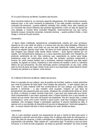 33. A Luta-O Domínio da Mente: Cavaleiro das Nuvens

Num momento estava lá, no momento seguinte desapareceu. Em determinado momento,
estamos aqui, e em outro momento já passamos. E por este simples momento, quanta
confusão nós armamos – quanta violência, ambição, luta, conflito, raiva, ódio. Apenas por
um momento tão breve! Estamos tão-somente aguardando o trem na sala de espera de
uma estação, e criando tanta confusão! Brigando, machucando-nos uns aos outros,
tentando possuir, tentando comandar, tentando dominar – quanta política! Então, o trem
chega, e você se foi para sempre.

Comentário:

  A figura desta meditação apresenta-se completamente coberta por uma armadura.
Apenas se vê o seu olhar de cólera, e o branco dos nós das mãos fechadas. Olhando a
armadura mais de perto, você pode ver que ela está coberta de botões, prontos para
detonar se alguém apenas roçar neles. No plano de fundo aparece a sombria seqüência
das imagens que passam pela mente desse homem – duas figuras lutando por um
castelo. Um temperamento explosivo ou a raiva reprimida escondem com freqüência um
profundo sentimento de dor. Nós achamos que, espantando os outros para longe,
poderemos evitar ser machucados ainda mais. Na verdade, acontece exatamente o
inverso. Ao cobrir nossas feridas com a armadura, estamos impedindo que elas sejam
curadas. Ao agredir os outros, impedimos a nós mesmos de receber o amor e o alimento
afetivo de que precisamos. Se esta descrição parece corresponder ao seu caso, então
está na hora de parar de brigar. Existe muito amor à sua disposição, basta deixá-lo entrar!
Comece por perdoar a si mesmo: você merece.



34. A Mente-O Domínio da Mente: Valete das Nuvens

Esta é a situação da sua cabeça: vejo ali guidões de bicicleta, pedais e coisas estranhas
que você foi juntando de toda parte. Uma cabeça tão pequena... e sem espaço para se
viver nela! E esse material inútil fica revolvendo-se em sua cabeça; sua cabeça fica
girando e tramando – e isso mantém você ocupado. Imagine só que tipos de
pensamentos vão passando pela sua mente...Qualquer dia, simplesmente sente-se, feche
os olhos, e coloque no papel, durante meia hora, o que quer que passe pela sua mente.
Você compreenderá o que estou querendo dizer, e ficará surpreso com o que transita no
interior da sua mente. Isso tudo vai ficando nos bastidores, fica ali o tempo todo, e acaba
envolvendo-o, como uma nuvem. Devido a essa nuvem, você não consegue distinguir a
realidade, não consegue chegar à percepção espiritual. É preciso desfazer-se dela. E
apenas com a sua decisão de descartá-la é que ela irá desaparecer. Você está apegado a
ela – a nuvem mesma não tem o menor interesse em você, lembre-se disso.

Comentário:

 Isto é o que acontece quando nos esquecemos de que a mente foi feita para servir, e
começamos a permitir que ela dirija a nossa vida. A cabeça está cheia de mecanismos, a
boca não pára de censurar, e toda a atmosfera em volta fica poluída por essa fábrica de
argumentos e de opiniões. "Mas, espere aí!", você talvez diga. "A mente é o que nos torna
humanos, é a fonte de todo progresso, de todas as grandes verdades!" Se você acredita
                                                                                        425
 