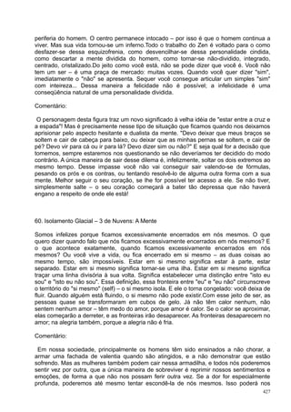 periferia do homem. O centro permanece intocado – por isso é que o homem continua a
viver. Mas sua vida tornou-se um inferno.Todo o trabalho do Zen é voltado para o como
desfazer-se dessa esquizofrenia, como desvencilhar-se dessa personalidade cindida,
como descartar a mente dividida do homem, como tornar-se não-dividido, integrado,
centrado, cristalizado.Do jeito como você está, não se pode dizer que você é. Você não
tem um ser – é uma praça de mercado: muitas vozes. Quando você quer dizer "sim",
imediatamente o "não" se apresenta. Sequer você consegue articular um simples "sim"
com inteireza... Dessa maneira a felicidade não é possível; a infelicidade é uma
conseqüência natural de uma personalidade dividida.

Comentário:

 O personagem desta figura traz um novo significado à velha idéia de "estar entre a cruz e
a espada"! Mas é precisamente nesse tipo de situação que ficamos quando nos deixamos
aprisionar pelo aspecto hesitante e dualista da mente. "Devo deixar que meus braços se
soltem e cair de cabeça para baixo, ou deixar que as minhas pernas se soltem, e cair de
pé? Devo vir para cá ou ir para lá? Devo dizer sim ou não?" E seja qual for a decisão que
tomemos, sempre estaremos nos questionando se não deveríamos ter decidido do modo
contrário. A única maneira de sair desse dilema é, infelizmente, soltar os dois extremos ao
mesmo tempo. Desse impasse você não vai conseguir sair valendo-se de fórmulas,
pesando os prós e os contras, ou tentando resolvê-lo de alguma outra forma com a sua
mente. Melhor seguir o seu coração, se lhe for possível ter acesso a ele. Se não tiver,
simplesmente salte – o seu coração começará a bater tão depressa que não haverá
engano a respeito de onde ele está!



60. Isolamento Glacial – 3 de Nuvens: A Mente

Somos infelizes porque ficamos excessivamente encerrados em nós mesmos. O que
quero dizer quando falo que nós ficamos excessivamente encerrados em nós mesmos? E
o que acontece exatamente, quando ficamos excessivamente encerrados em nós
mesmos? Ou você vive a vida, ou fica encerrado em si mesmo – as duas coisas ao
mesmo tempo, são impossíveis. Estar em si mesmo significa estar à parte, estar
separado. Estar em si mesmo significa tornar-se uma ilha. Estar em si mesmo significa
traçar uma linha divisória à sua volta. Significa estabelecer uma distinção entre "isto eu
sou" e "isto eu não sou". Essa definição, essa fronteira entre "eu" e "eu não" circunscreve
o território do "si mesmo" (self) – o si mesmo isola. E ele o torna congelado: você deixa de
fluir. Quando alguém está fluindo, o si mesmo não pode existir.Com esse jeito de ser, as
pessoas quase se transformaram em cubos de gelo. Já não têm calor nenhum, não
sentem nenhum amor – têm medo do amor, porque amor é calor. Se o calor se aproximar,
elas começarão a derreter, e as fronteiras irão desaparecer. As fronteiras desaparecem no
amor; na alegria também, porque a alegria não é fria.

Comentário:

 Em nossa sociedade, principalmente os homens têm sido ensinados a não chorar, a
armar uma fachada de valentia quando são atingidos, e a não demonstrar que estão
sofrendo. Mas as mulheres também podem cair nessa armadilha, e todos nós poderemos
sentir vez por outra, que a única maneira de sobreviver é reprimir nossos sentimentos e
emoções, de forma a que não nos possam ferir outra vez. Se a dor for especialmente
profunda, poderemos até mesmo tentar escondê-la de nós mesmos. Isso poderá nos
                                                                                         427
 
