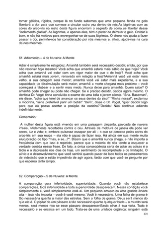 tornar gélidos, rígidos, porque lá no fundo sabemos que uma pequena fenda no gelo
libertará a dor para que comece a circular outra vez dentro de nós.As lágrimas com as
cores do arco-íris no rosto desta figura encerram o segredo de como se libertar desse
"isolamento glacial". As lágrimas, e apenas elas, têm o poder de derreter o gelo. Chorar é
bom, e não há motivos para envergonhar-se de suas lágrimas. O choro nos ajuda a fazer
passar a dor, permite-nos ter consideração por nós mesmos e, afinal, ajuda-nos na cura
de nós mesmos.



61. Adiamento – 4 de Nuvens: A Mente

Adiar é simplesmente estupidez. Amanhã também será necessário decidir; então, por que
não resolver hoje mesmo? Você acha que amanhã estará mais sábio do que hoje? Você
acha que amanhã vai estar com um vigor maior do que o de hoje? Você acha que
amanhã estará mais jovem, renovado em relação a hoje?Amanhã você vai estar mais
velho, a sua coragem será menor; amanhã você vai estar mais experiente, e a sua
capacidade de dissimulação será maior; amanhã a morte chegará mais próximo – você
começará a titubear e a sentir mais medo. Nunca deixe para amanhã. Quem sabe? O
amanhã pode chegar ou pode não chegar. Se é preciso decidir, decida agora mesmo. O
dentista Dr. Vogel tinha concluído o exame de uma bela e jovem cliente. “Srta. Baseman",
ele disse, "acho que terei de arrancar os seus dentes do siso!” “Minha nossa!”, exclamou
a mocinha, “seria preferível parir um bebê!” “Bem”, disse o Dr. Vogel, “quer decidir logo
para que eu possa acertar a posição da cadeira?”Decida! Não continue adiando
indefinidamente.

Comentário:

  A mulher desta figura está vivendo em uma paisagem cinzenta, povoada de nuvens
irreais, nitidamente recortadas contra o céu. Através da moldura de janela ela pode ver
cores, luz e vida; e, embora quisesse escapar por ali – o que se percebe pelas cores do
arco-íris em sua roupa – ela não é capaz de fazer isso. Há ainda em sua mente muita
elucubração do tipo "mas, e se...?". Dizem que o amanhã nunca chega, e não importa a
freqüência com que isso é repetido, parece que a maioria de nós tende a esquecer a
verdade contida nessa frase. De fato, a única conseqüência certa de adiar as coisas é o
tédio e a depressão nos dias de hoje, um sentimento de incompletude e de limitação. O
alívio e o desenvolvimento que você sentirá quando puser de lado todos os pensamentos
de indecisão que o estão impedindo de agir agora, farão com que você se pergunte por
que esperou tanto tempo.



62. Comparação – 5 de Nuvens: A Mente

A comparação gera inferioridade, superioridade. Quando você não estabelece
comparações, toda inferioridade e toda superioridade desaparecem. Nessa condição você
simplesmente é, você simplesmente está aí. Um pequeno arbusto ou uma grande árvore
alta – isso não importa – você é você mesmo. Você é necessário. Uma folha de grama é
tão necessária quanto a maior das estrelas. Sem a folha de grama, Deus será menos do
que ele é. O pipilar de um pássaro é tão necessário quanto qualquer buda – o mundo será
menos, será menos rico se esse pássaro desaparecer.Basta olhar à sua volta. Tudo é
necessário e se encaixa em um todo. Trata-se de uma unidade orgânica: ninguém está
                                                                                       428
 